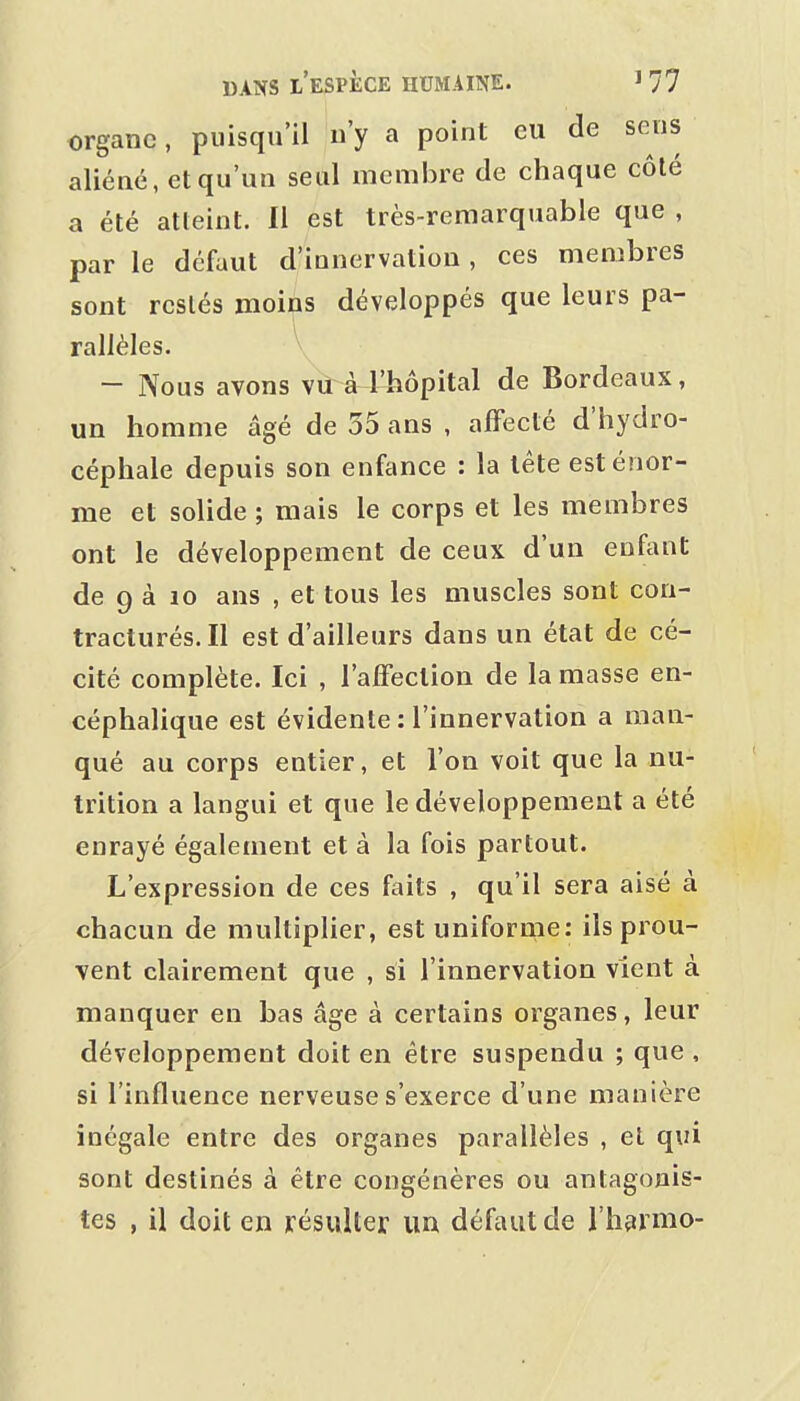 organe, puisqu'il n'y a point eu de sens aliéné, et qu'un seul membre de chaque côlé a été atteint. Il est très-remarquable que , par le défaut d'innervation, ces membres sont restés moins développés que leurs pa- rallèles. V - Nous avons vu à l'hôpital de Bordeaux, un homme âgé de 35 ans , affecté d'hydro- céphale depuis son enfance : la tête est énor- me et solide ; mais le corps et les membres ont le développement de ceux d'un enftint de 9 à 10 ans , et tous les muscles sont con- tracturés. Il est d'ailleurs dans un état de cé- cité complète. Ici , l'affection de la masse en- céphalique est évidente : l'innervation a man- qué au corps entier, et l'on voit que la nu- trition a langui et que le développement a été enrayé également et à la fois partout. L'expression de ces faits , qu'il sera aisé à chacun de multiplier, est uniforme: ils prou- vent clairement que , si l'innervation vient à manquer en bas âge à certains organes, leur développement doit en être suspendu ; que , si l'influence nerveuse s'exerce d'une manière inégale entre des organes parallèles , el qui sont destinés à être congénères ou antagonis- tes , il doit en résulter un défaut de l'harmo-