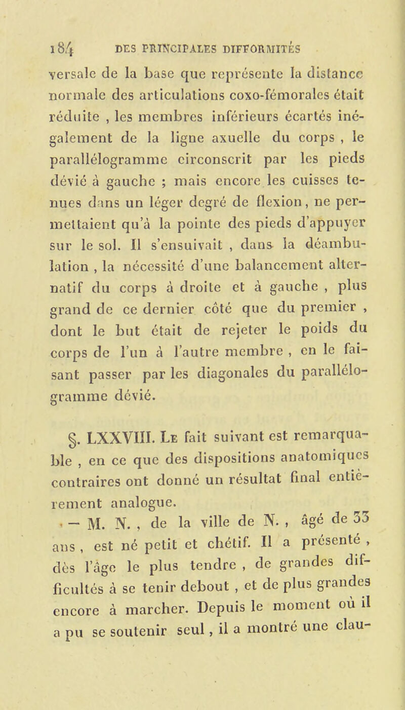 \ersale de la base que représente la distance normale des articulations coxo-fémorales était réduite , les membres inférieurs écartés iné- galement de la ligne axuelle du corps , le parallélogramme circonscrit par les pieds dévié à gauche ; mais encore les cuisses te- nues dans un léger degré de flexion, ne per- mettaient qu'à la pointe des pieds d'appuyer sur le sol. Il s'ensuivait , dans- la déambu- lation , la nécessité d'une balancement alter- natif du corps à droite et à gauche , plus grand de ce dernier côté que du premier , dont le but était de rejeter le poids du corps de l'un à l'autre membre , en le fai- sant passer par les diagonales du parallélo- gramme dévié. §. LXXVIÏI. Le fait suivant est remarqua- ble , en ce que des dispositions anatomiqucs contraires ont donné un résultat final entiè- rement analogue. • - M. N. , de la ville de N. , âgé de 33 ans , est né petit et chétif. Il a présenté . dès l'âge le plus tendre , de grandes dif- ficultés à se tenir debout , et de plus grandes encore à marcher. Depuis le moment où il a pu se soutenir seul, il a montré une clau-