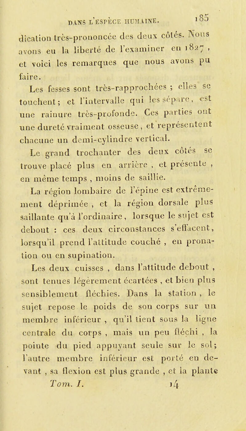 dicalion très-prouoncée des deux côtés. Nous avons eu la liberté de l'examiner en 1827 , et voici les remarques que nous avons pu faire. Les fesses sont très-rapprochées ; elles se touchent; et l'intervalle qui les sépare, est une rainure très-profonde. Ces parties ont une dureté vraiment osseuse, et représentent chacune un demi-cylindre vertical. Le grand trochauter des deux côtés se trouve placé plus en arrière . et présente , en même temps , moins de saillie. La région lombaire de l'épine est extrême- ment déprimée , et la région dorsale plus saillante qu'à l'ordinaire, lorsque le sujet est debout : ces deux circonstances s'effacent, lorsqu'il prend l'altitude couché , eu prona- tion ou en supination. Les deux cuisses , dans l'attitude debout , sont tenues légèrement écartées , et bien plus sensiblement fléchies. Dans la station , le sujet repose le poids de son corps sur un membre inférieur , qu'il tient sous la ligne centrale du corps , mais un peu fléchi , la pointe du pied appuyant seule sur le sol; l'autre membre inférieur est porté en de- vant , sa flexion est plus grande , et la plante Tom. I. i4