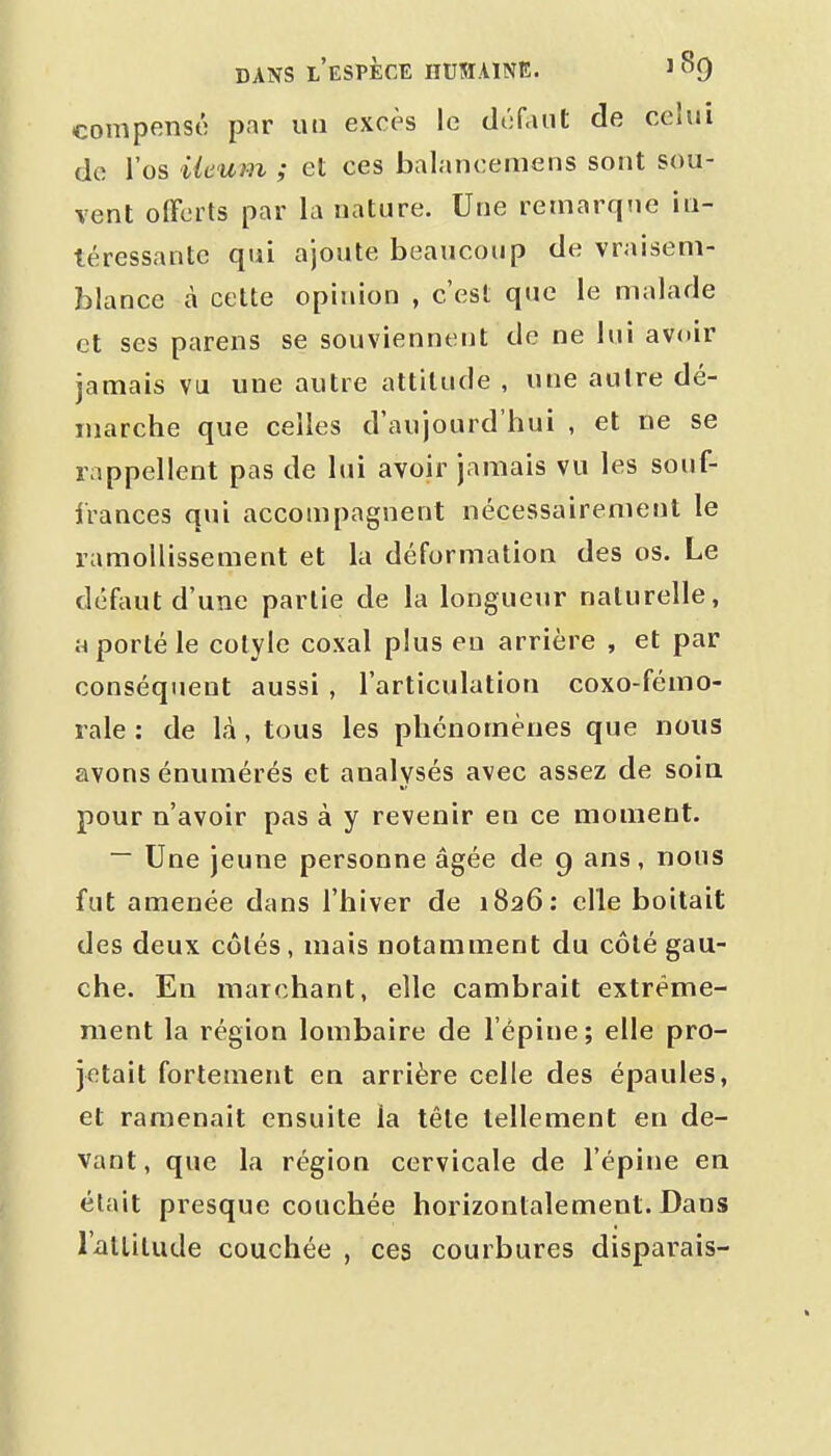 compensé par uii excès le défaut de celui de l'os Ueum ; et ces balancemens sont sou- vent olFcits par la nature. Une remarque in- téressante qui ajoute beaucoup de vraisem- blance à cette opinion , c'est que le malade et ses parens se souviennent de ne lui avoir jamais vu une autre attitude , une autre dé- marche que celles d'aujourd'hui , et ne se rappellent pas de lui avoir jamais vu les souf- IVances qui accompagnent nécessairement le ramollissement et la déformation des os. Le défaut d'une partie de la longueur naturelle, a porté le cotyle coxal plus en arrière , et par conséquent aussi , l'articulation coxo-fémo- rale : de là, tous les phénomènes que nous avons énumérés et analysés avec assez de soia pour n'avoir pas à y revenir en ce moment. ~ Une jeune personne âgée de 9 ans, nous fut amenée dans l'hiver de 1826: elle boitait des deux côlés, mais notamment du côté gau- che. En marchant, elle cambrait extrême- ment la région lombaire de l'épine; elle pro- jetait fortement en arrière celle des épaules, et ramenait ensuite la tête tellement eu de- vant , que la région cervicale de l'épine en était presque couchée horizontalement. Dans l'atlilude couchée , ces courbures disparais-