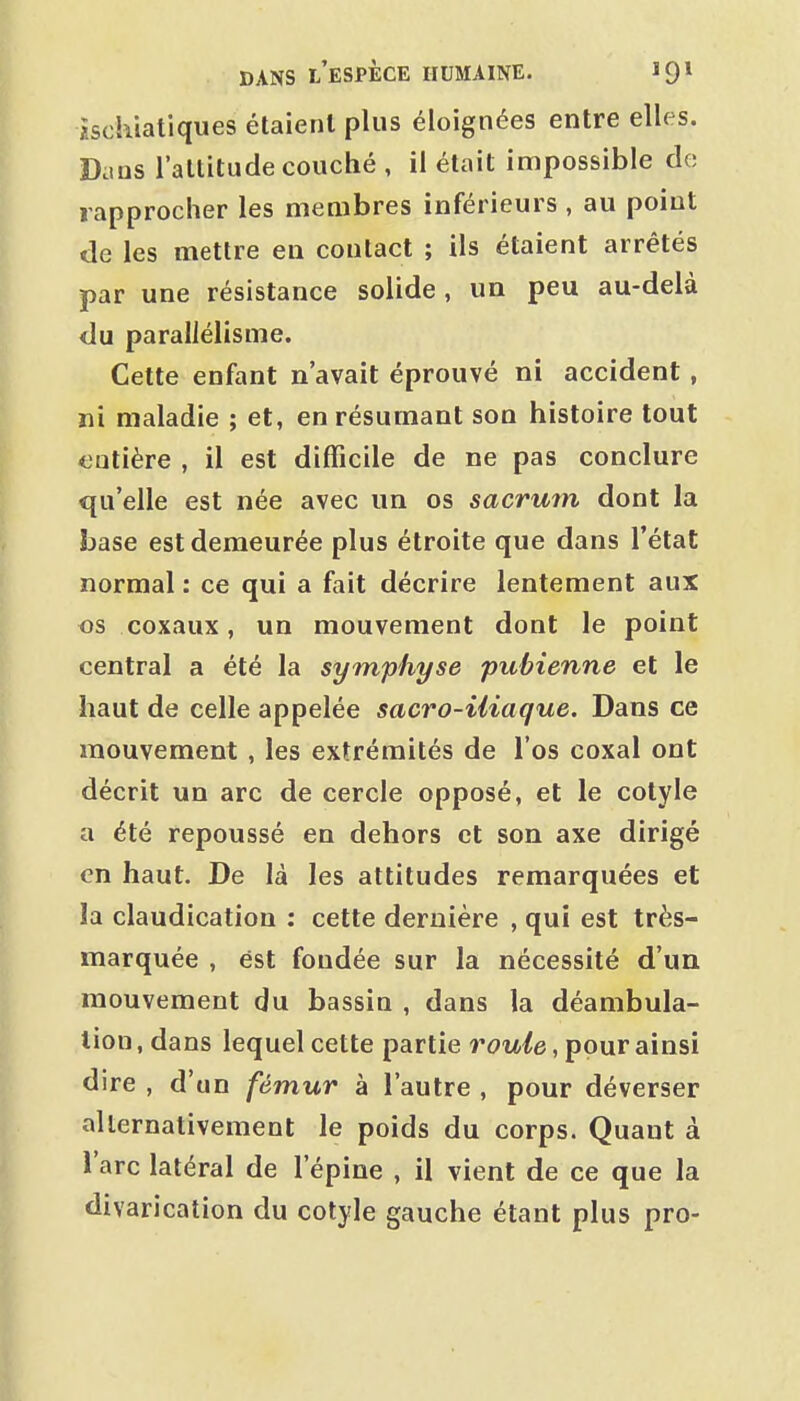 isckiatiques étaient plus éloignées entre elles. Dans l'altitude couché , il était impossible de rapprocher les membres inférieurs , au point de les mettre en contact ; ils étaient arrêtés par une résistance solide , un peu au-delà du parallélisme. Cette enfant n'avait éprouvé ni accident, ni maladie ; et, en résumant son histoire tout entière , il est difficile de ne pas conclure qu'elle est née avec un os sacrum dont la base est demeurée plus étroite que dans l'état normal : ce qui a fait décrire lentement aux os coxaux, un mouvement dont le point central a été la symphyse pubienne et le haut de celle appelée sacro-iliaque. Dans ce mouvement , les extrémités de l'os coxal ont décrit un arc de cercle opposé, et le cotyle a été repoussé en dehors et son axe dirigé en haut. De là les attitudes remarquées et la claudication : cette dernière , qui est très- marquée , est fondée sur la nécessité d'un mouvement du bassin , dans la déambula- tion, dans lequel cette partie rouie, pour ainsi dire , d'un fémur à l'autre , pour déverser alternativement le poids du corps. Quant à l'arc latéral de l'épine , il vient de ce que la divarication du cotyle gauche étant plus pro-