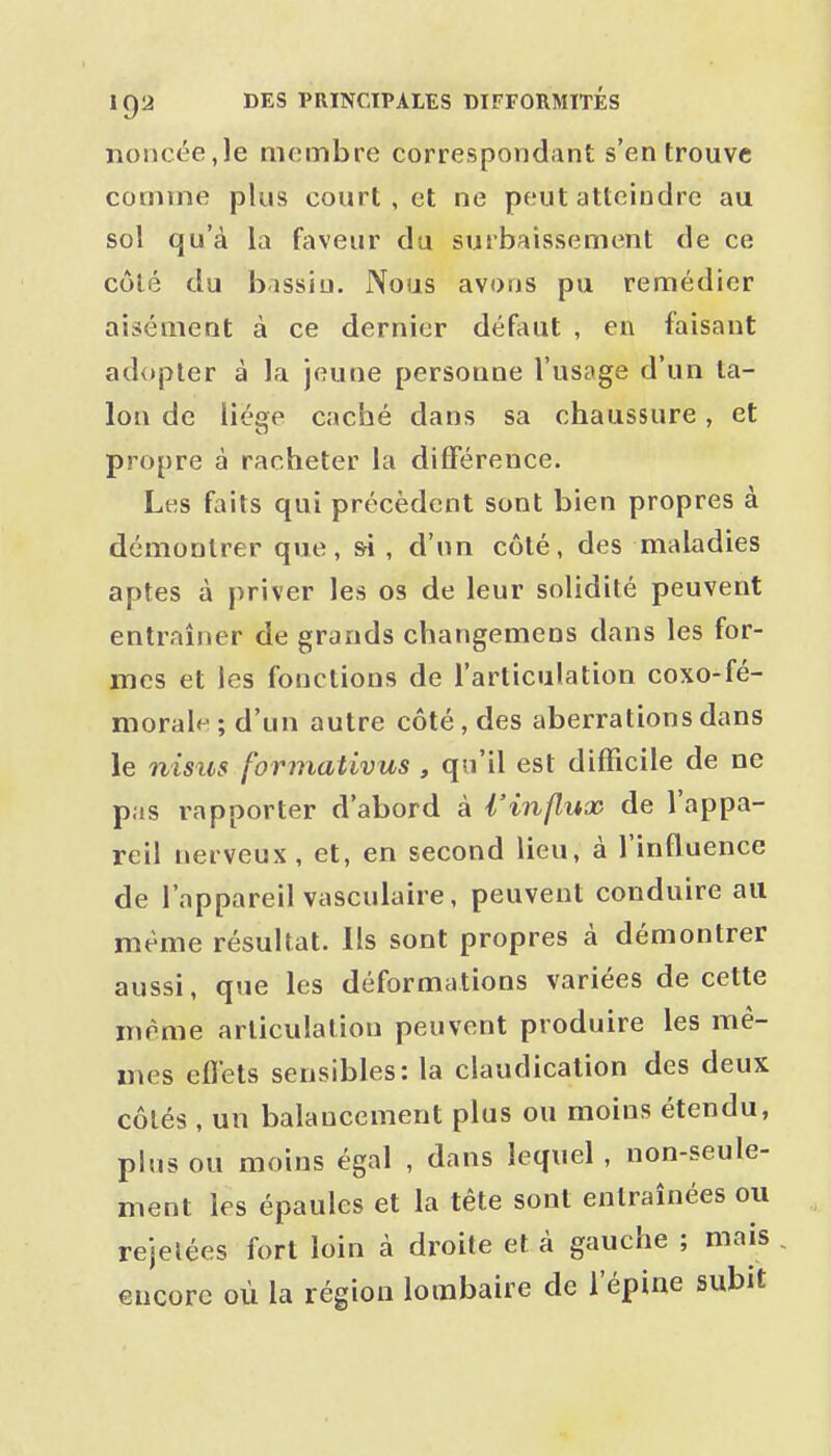noncéeje membre correspondant s'en trouve comme plus court , et ne peut atteindre au sol qu'à la faveur du surbaissement de ce côlé du b'issiu. Nous avons pu remédier aisément à ce dernier défaut , en faisant adopter à la jeune personne l'usage d'un ta- lon de llége caché dans sa chaussure, et propre à racheter la différence. Les faits qui précèdent sont bien propres à démontrer que, si , d'un côlé, des maladies aptes à priver les os de leur solidité peuvent entraîner de grands changemens dans les for- mes et les fonctions de l'articulation coxo-fé- morale ; d'un autre côté, des aberrations dans le nisus formativus , qu'il est difficile de ne pas rapporter d'abord à l'influx de l'appa- reil nerveux, et, en second lieu, à l'influence de l'appareil vasculaire, peuvent conduire au même résultat. Ils sont propres à démontrer aussi, que les déformations variées de cette même articulation peuvent produire les mê- mes efl'ets sensibles: la claudication des deux côtés , un balancement plus ou moins étendu, plus ou moins égal , dans lequel , non-seule- ment les épaules et la tête sont entraînées ou rejelées fort loin à droite et à gauche ; mais , encore où la région lombaire de l'épine subit