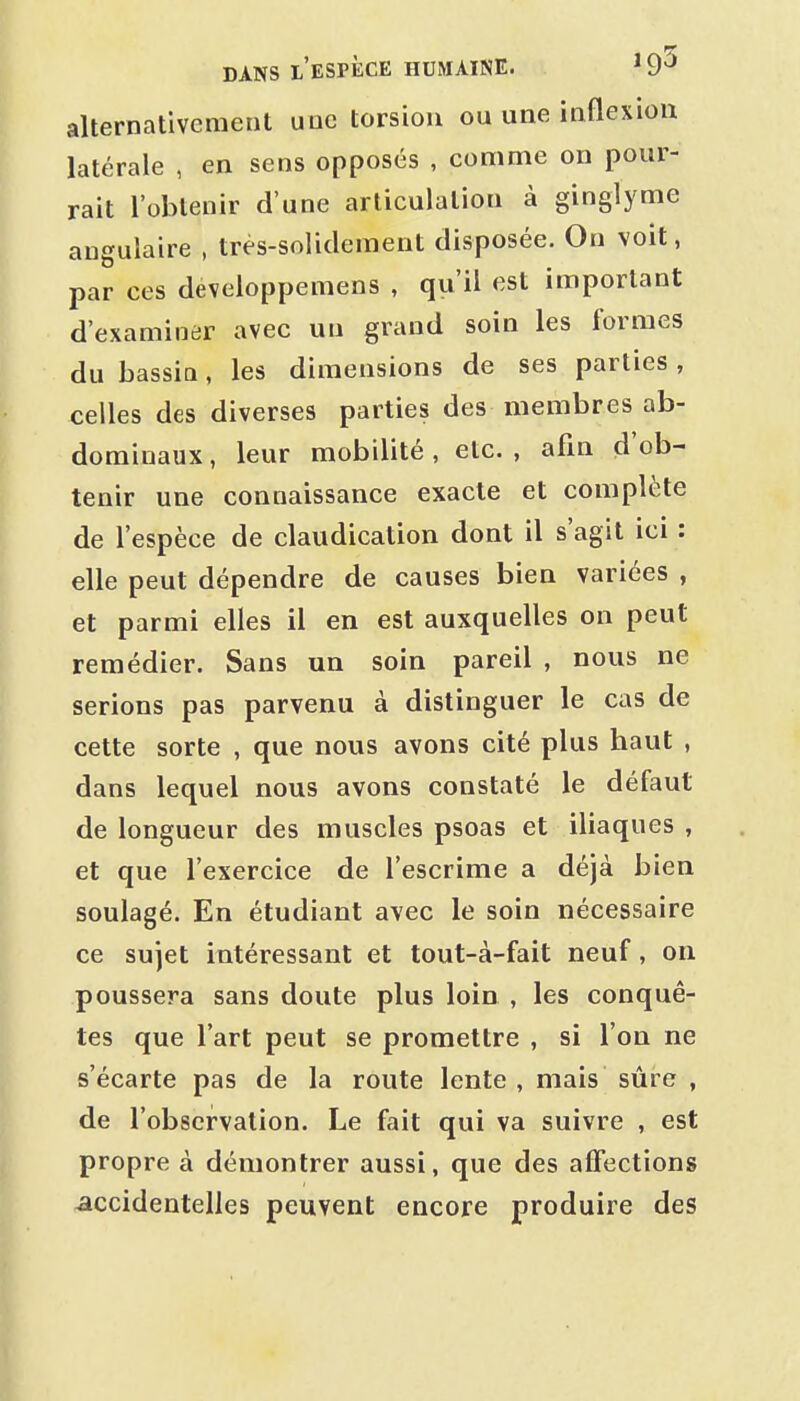 alternativement une torsion ou une inflexion latérale , en sens opposés , comme on pour- rait l'obtenir d'une articulation à ginglyme angulaire , très-solidement disposée. On voit, par ces développemens , qu'il est important d'examiner avec un grand soin les formes du bassiû, les dimensions de ses parties , celles des diverses parties des membres ab- dominaux , leur mobilité, etc. , afin d'ob- tenir une connaissance exacte et complète de l'espèce de claudication dont il s'agit ici : elle peut dépendre de causes bien variées , et parmi elles il en est auxquelles on peut remédier. Sans un soin pareil , nous ne serions pas parvenu à distinguer le cas de cette sorte , que nous avons cité plus haut , dans lequel nous avons constaté le défaut de longueur des muscles psoas et iliaques , et que l'exercice de l'escrime a déjà bien soulagé. En étudiant avec le soin nécessaire ce sujet intéressant et tout-à-fait neuf, on poussera sans doute plus loin , les conquê- tes que l'art peut se promettre , si l'on ne s'écarte pas de la route lente , mais sûre , de l'observation. Le fait qui va suivre , est propre à démontrer aussi, que des affections accidentelles peuvent encore produire des