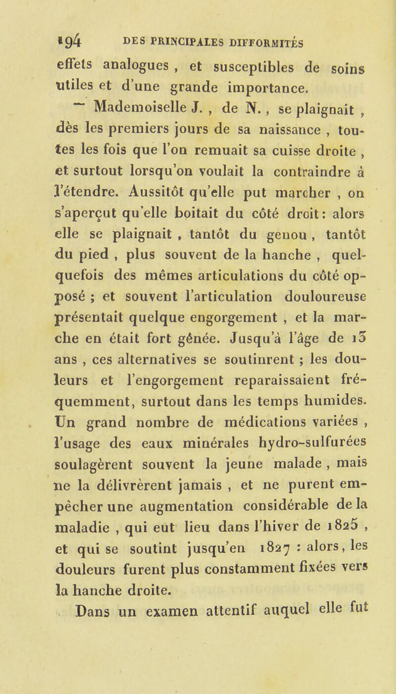 effets analogues , et susceptibles de soins utiles et d'une grande importance. ~ Mademoiselle J. , de N. , se plaignait , dès les premiers jours de sa naissance , tou- tes les fois que l'on remuait sa cuisse droite , et surtout lorsqu'on voulait la contraindre à l'étendre. Aussitôt qu'elle put marcher , on s'aperçut qu'elle boitait du côté droit: alors elle se plaignait , tantôt du genou , tantôt du pied , plus souvent de la hanche , quel- quefois des mêmes articulations du côté op- posé ; et souvent l'articulation douloureuse présentait quelque engorgement , et la mar- che en était fort gênée. Jusqu'à l'âge de i5 ans , ces alternatives se soutinrent ; les dou- leurs et l'engorgement reparaissaient fré- quemment, surtout dans les temps humides. Un grand nombre de médications variées , l'usage des eaux minérales hydro-sulfurées soulagèrent souvent la jeune malade , mais ne la délivrèrent jamais , et ne purent em- pêcher une augmentation considérable de la maladie , qui eut lieu dans l'hiver de i825 , et qui se soutint jusqu'en 1827 : alors, les douleurs furent plus constamment fixées vers la hanche droite. Dans un examen attentif auquel elle fut