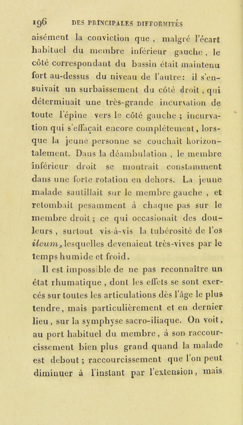 aisément la coiiviclion que , malgré l'écart habituel du membre inférieur gauche , le côté correspondant du bassin était maintenu fort au-dessus du niveau de l'autre: il s'en- suivait un surbaissement du côlé droit , qui déterminait une très-grande incurvation de toute l'ép iue vers le côte gauche ; incurva- tion qui s'effaçait encore complètement, lors- que la jeune personne se couchait horizon- talement. Dans la déambulation , le membre inférieur droit se montrait constamment dans une forle rotation en dehors. La jeune malade saïuiilait sur le membre gauche , et retombait pesamment à chaque pas sur le membre droit ; ce qui occasionait des dou- leurs , surtout vis-à-vis la tubcrosité de l'os ileum, lesquelles devenaient très-vives par le temps humide et froid. Il est impossible de ne pas reconnaître un état rhumatique , dont les effets se sont exer- cés sur toutes les articulations dès l'âge le plus tendre, mais particulièrement et en dernier lieu , sur la symphyse sacro-iliaque. On voit, au port habituel du membre, à son raccour- cissement bien plus grand quand la malade est debout ; raccourcissement que l'on peut diminuer à l'instant par l'extension, mais