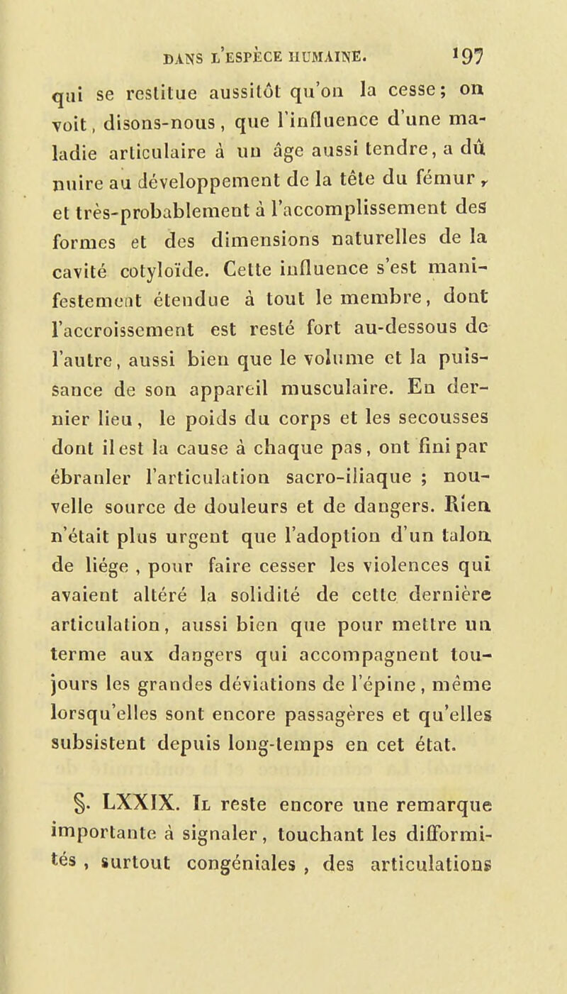 qui se restitue aussitôt qu'on la cesse; on voit, disons-nous, que l'influence d'une ma- ladie articulaire à un âge aussi tendre, a dû nuire au développement de la tête du fémur y et très-probablement à l'accomplissement des formes et des dimensions naturelles de la cavité cotyloïde. Cette influence s'est mani- festement étendue à tout le membre, dont l'accroissement est resté fort au-dessous de l'autre, aussi bien que le volume et la puis- sance de son appareil musculaire. En der- nier lieu, le poids du corps et les secousses dont il est la cause à chaque pas, ont fini par ébranler l'articulation sacro-iliaque ; nou- velle source de douleurs et de dangers. Rien n'était plus urgent que l'adoption d'un taloa de liège , pour faire cesser les violences qui avaient altéré la solidité de cette dernière articulation, aussi bien que pojir mettre un terme aux dangers qui accompagnent tou- jours les grandes déviations de l'épine , même lorsqu'elles sont encore passagères et qu'elles subsistent depuis long-temps en cet état. §. LXXIX. Tl reste encore une remarque importante à signaler, touchant les difformi- tés , surtout congéniales , des articulations