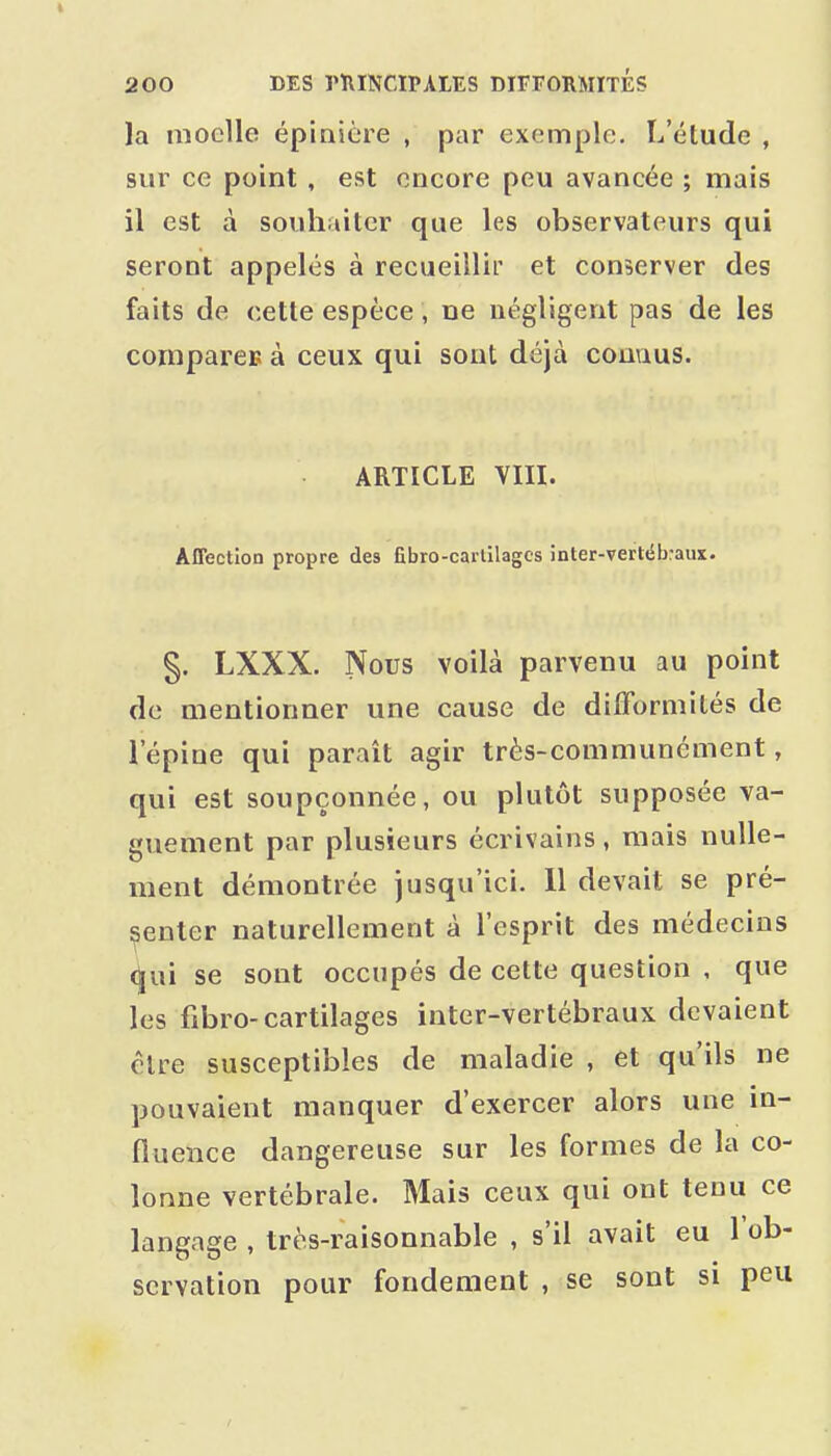 la moelle épiaière , par exemple. L'étude , sur ce point , est encore peu avancée ; mais il est à souhaiter que les observateurs qui seront appelés à recueillii' et conserver des faits de cette espèce, ne négligent pas de les comparée à ceux qui sont déjà connus. ARTICLE VIII. Affection propre des fibro-carlilagcs inter-vertélraus. §. LXXX. Nous voilà parvenu au point de mentionner une cause de difformités de l'épine qui paraît agir très-communément, qui est soupçonnée, ou plutôt supposée va- guement par plusieurs écrivains, mais nulle- ment démontrée jusqu'ici. 11 devait se pré- senter naturellement à l'esprit des médecins (|ui se sont occupés de cette question , que les fibro-cartilages intcr-vertébraux devaient être susceptibles de maladie , et qu'ils ne pouvaient manquer d'exercer alors une in- fluence dangereuse sur les formes de la co- lonne vertébrale. Mais ceux qui ont tenu ce langage , très-raisonnable , s'il avait eu l'ob- servation pour fondement , se sont si peu
