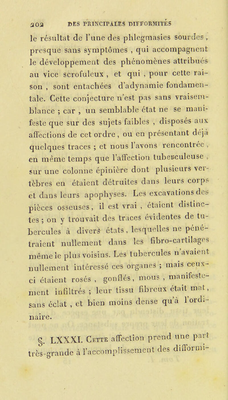 le résultat de l'une des phlegmasies sourdes, presque sans symptômes , qui accompagnent le développement des phénomènes attribués au vice scrofuleux , et qui , pour cette rai- son , sont entachées d'adynamie fondamen- tale. Cette conjecture n'est pas sans vraisem- blance ; car , un semblable état ne se mani- feste que sur des sujets faibles , disposés aux affections de cet ordre, ou en présentant déjà quelques traces ; et nous l'avons rencontrée , en même temps que l'affection tuberculeuse , sur une colonne épinière dont plusieurs ver- tèbres en étaient détruites dans leurs corps et dans leurs apophyses. Les excavations des pièces osseuses, il est vrai , étaient distinc- tes ; on y trouvait des traces évidentes de tu- bercules à divers états, lesquelles ne péné- traient nullement dans les fibro-cartilages même le plus voisins. Les tubercules n'avaient nullement intéressé ces organes ; mais ceux- ci étaient rosés , gonflés, mous , manifeste- ment infiltrés ; leur tissu fd^reux était mat. ns éclat , et bien moins dense qu'à l'ordi- sa naire §. LXXXL Cette affection prend une part très-grande à l'accomplissement des difformi-
