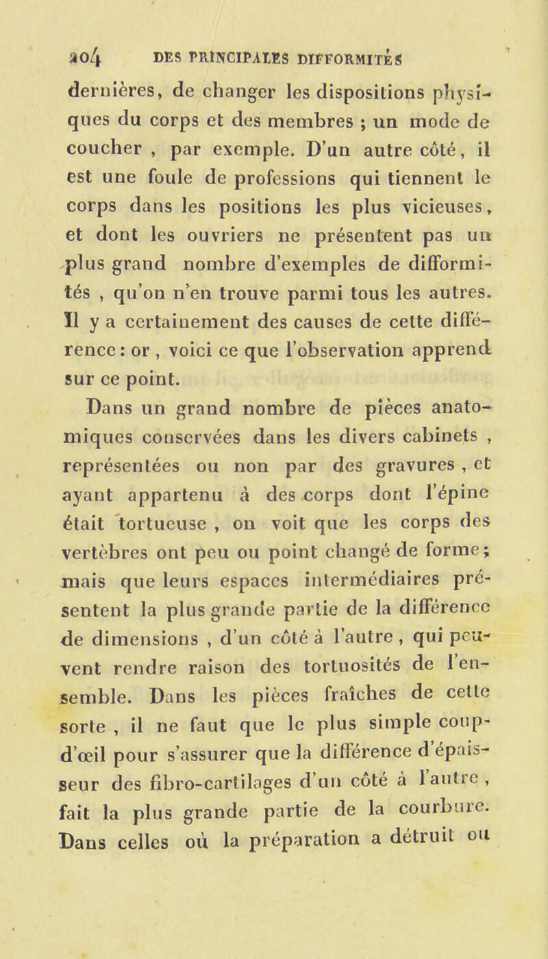 dernières, de changer les dispositions physi- ques du corps et des membres ; un mode de coucher , par exemple. D'un autre côté, il est une foule de professions qui tiennent le corps dans les positions les plus vicieuses, et dont les ouvriers ne présentent pas ua plus grand nombre d'exemples de difformi- tés , qu'on n'en trouve parmi tous les autres. Il y a certainement des causes de cette diffé- rence : or , voici ce que l'observation apprend sur ce point. Dans un grand nombre de pièces anato- miques conservées dans les divers cabinets , représentées ou non par des gravures , et ayant appartenu à des corps dont l'épine était tortueuse , on voit que les corps des vertèbres ont peu ou point changé de forme; mais que leurs espaces intermédiaires pré- sentent la plus grande partie de la différence de dimensions , d'un côté à l'autre , qui peu- vent rendre raison des tortuosités de l'en- semble. Dans les pièces fraîches de celte sorte , il ne faut que le plus simple coiip- d'œil pour s'assurer que la différence d'épais- seur des fibro-cartilages d'un côté à l'autre , fait la plus grande partie de la courbure. Dans celles où la préparation a détruit ou