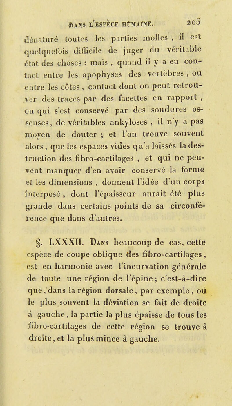dénaturé toutes les parties molles , il est quelquefois difiTicile de juger du véritable état des choses : mais , quand il y a eu con- tact entre les apophyses des vertèbres , ou entre les côtes, contact dont on peut retrou- ver des traces par des facettes en rapport , ou qui s'est conservé par des soudures os- seuses , de véritables ankyloses , il n'y a pas moyen de douter ; et l'on trouve souvent alors , que les espaces vides qu'a laissés la des- truction des fibro-cartilages , et qui ne peu- vent manquer d'en avoir conservé la forme et les dimensions , donnent l'idée d'un corps interposé , dont l'épaisseur aurait été plus grande dans certains points de sa circonfé- rence que dans d'autres. §. LXXXIL Dans beaucoup de cas, cette espèce de coupe oblique des fibro-cartilages, est en harmonie avec l'incurvation générale de toute une région de l'épine ; c'est-à-dire que, dans la région dorsale , par exemple , où le plus souvent la déviation se fait de droite à gauche, la partie la plus épaisse de tous les iibro-cartilages de cette région se trouve à droite, et la plus mince à gauche.