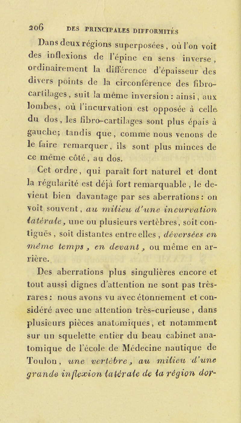 Dans deux régions superposées, où l'on voit des inflexions de l'épine en sens inverse, ordinairement la difFérence d'épaisseur des divers points de la circonférence des fibro- carliluges, suit la même inversion: ainsi, aux lombes, où l'incurvation est opposée à celle du dos, les fibro-cartilages sont plus épais à gauche; tandis que, comme nous venons de le faire remarquer, ils sont plus minces de ce même côté, au dos. Cet ordre, qui paraît fort naturel et dont la régularité est déjà fort remarquable , le de- vient bien davantage par ses aberrations: on voit souvent, au milieu d'une incurvation latérale, une ou plusieurs vertèbres, soit con- tiguës , soit distantes entre elles , déversées en même temps, en devant, ou même en ar- rière. Des aberrations plus singulières encore et tout aussi dignes d'attention ne sont pas très- rares: nous avons vu avecélonnement et con- sidéré avec une attention très-curieuse , dans plusieurs pièces anatomiques, et notamment sur un squelette entier du beau cabinet ana- tomique de l'école de Médecine nautique de Toulon, une vertèbre, au miiieU' d'une grande inflexion latérale de la région dor-