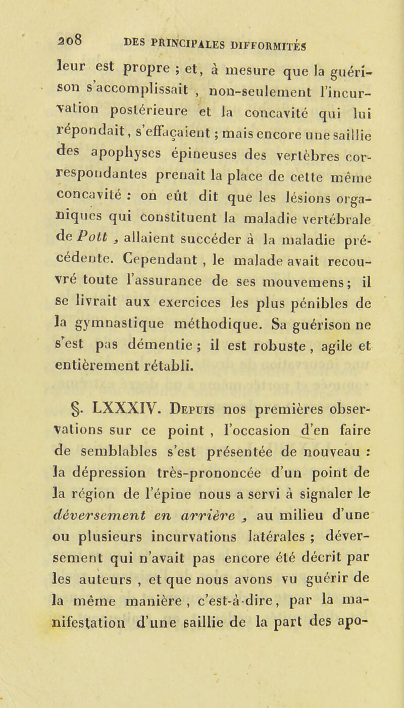 leur est propre ; et, à mesure que la guérî- son s'accomplissait , non-seulement l'incur- vation postérieure et la concavité qui lui répondait, s'effaçaient ; mais encore une saillie des apophyses épineuses des vertèbres cor- respondantes prenait la place de cette même concavité : on eût dit que les lésions orga- niques qui constituent la maladie vertébrale de Pott , allaient succéder à la maladie pré- cédente. Cependant , le malade avait recou- vré toute l'assurance de ses mouvemens; il se livrait aux exercices les plus pénibles de la gymnastique méthodique. Sa guérison ne s'est pas démentie; il est robuste, agile et entièrement rétabli. §. LXXXIV. Depuis nos premières obser- vations sur ce point , l'occasion d'en faire de semblables s'est présentée de nouveau : la dépression très-prononcée d'un point de la région de l'épine nous a servi à signaler le déversement en arrière , au milieu d'une ou plusieurs incurvations latérales ; déver- sement qui n'avait pas encore été décrit par les auteurs , et que nous avons vu guérir de la même manière, c'est-à-dire, par la ma- nifestation d'une saillie de la part des apo-