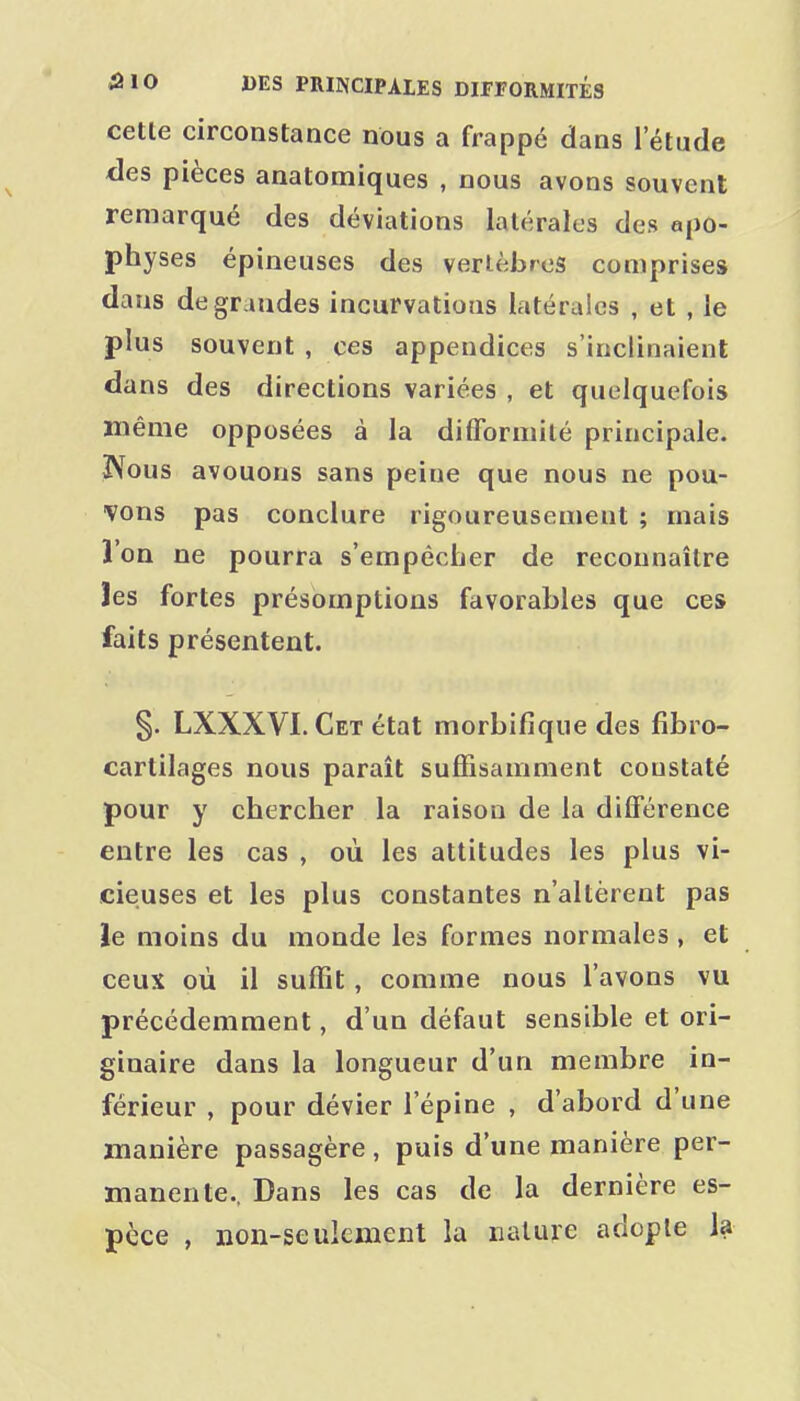celle circonstance nous a frappé dans l'étude des pièces anatomiques , nous avons souvent remarqué des déviations latérales des apo- physes épineuses des vertèbres comprise» dans de grandes incurvations latérales , et , le plus souvent , ces appendices s'inclinaient dans des directions variées , et quelquefois même opposées à la difformité principale. IVous avouons sans peine que nous ne pou- •vons pas conclure rigoureusement ; mais l'on ne pourra s'empêcher de reconnaître les fortes présomptions favorables que ces faits présentent. §. LXXXVI. Cet état morbifique des fîbro- carlilages nous paraît suffisamment constaté pour y chercher la raison de la différence entre les cas , où les attitudes les plus vi- cieuses et les plus constantes n'altèrent pas le moins du monde les formes normales , et ceux où il suffît, comme nous l'avons vu précédemment, d'un défaut sensible et ori- ginaire dans la longueur d'un membre in- férieur , pour dévier l'épine , d'abord d'une manière passagère, puis d'une manière per- manente.. Dans les cas de la dernière es- pèce , non-seulement la nature adopte la