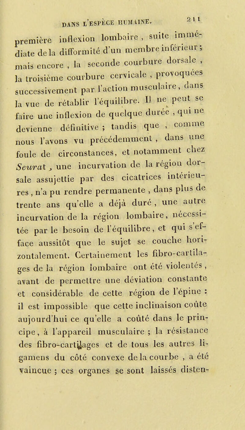 première inflexion lombaire , suite immé- diate delà difformité d'un membre inférieur ; mais encore , la seconde courbure dorsale , la troisième courbure cervicale , provoquées successivement par l'action musculaire, dans la vue de rétablir l'équilibre. Il ne peut se faire une inflexion de quelque durée , qui ne devienne définitive ; tandis que , comme nous l'avons vu précédemment , dans une foule de circonstances, et notamment chez Seurat , une incurvation de la région dor- sale assujettie par des cicatrices intérieu- res , n'a pu rendre permanente , dans plus de trente ans qu'elle a déjà duré , une autre incurvation de la région lombaire, nécessi- tée par le besoin de l'équilibre, et qui s'ef- face aussitôt que le sujet se couche hori- zontalement. Certainement les fibro-cartila- ges de la région lombaire ont été violentés , avant de permettre une déviation constante et considérable de cette région de l'épine : il est impossible que cette inclinaison coûte aujourd'hui ce qu'elle a coûté dans le prin- cipe, à l'appareil musculaire ; la résistance des fibro-cart^ages et de tous les autres li- gamens du côté convexe de la courbe , a été vaincue ; ces organes ^e sont laissés disten-