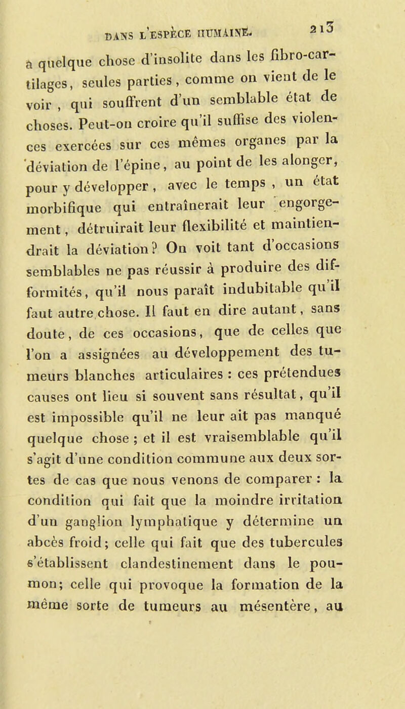 à quelque chose d'insolite dans les fibro-car- tilages, seules parties, comme on vient de le voir , qui souffrent d'un semblable état de choses. Peut-on croire qu'il suffise des violen- ces exercées sur ces mêmes organes par la 'déviation de l'épine, au point de les alonger, pour y développer, avec le temps , un état morbifique qui entraînerait leur engorge- ment , détruirait leur flexibilité et maintien- drait la déviation? On voit tant d'occasions semblables ne pas réussir à produire des dif- formités , qu'il nous paraît indubitable qu'il faut autre.chose. Il faut en dire autant, sans doute, de ces occasions, que de celles que Ton a assignées au développement des tu- meurs blanches articulaires : ces prétendues causes ont lieu si souvent sans résultat, qu'il est impossible qu'il ne leur ait pas manqué quelque chose ; et il est vraisemblable qu'il s'agit d'une condition commune aux deux sor- tes de cas que nous venons de comparer : la condition qui fait que la moindre irritation d'un ganglion lymphatique y détermine ua abcès froid; celle qui fait que des tubercules s'établissent clandestinement dans le pou- mon; celle qui provoque la formation de la même sorte de tumeurs au mésentère, au