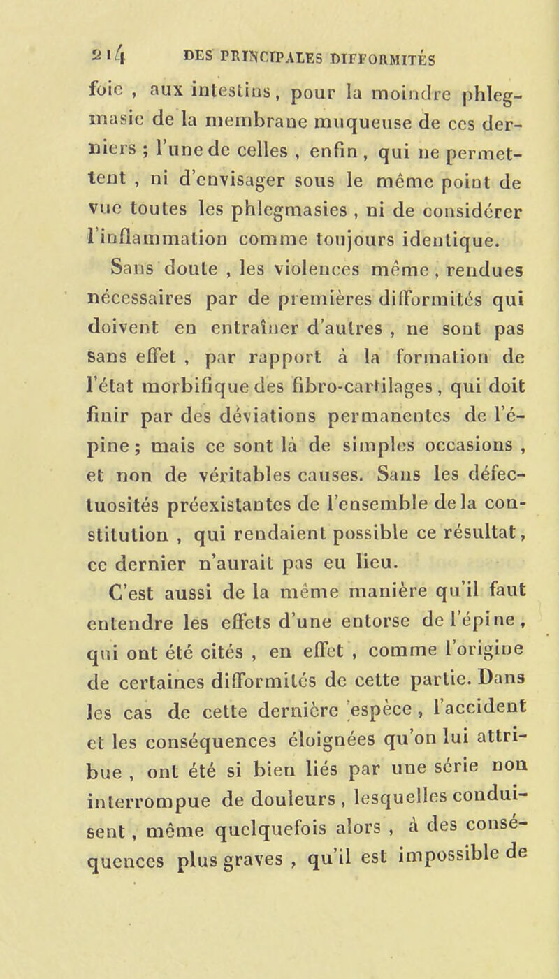 foie , aux intestins, pour la moindre phleg- lîiasie de la membrane muqueuse de ces der- niers ; l'une de celles , enfin , qui ne permet- tent , ni d'envisager sous le même point de vue toutes les phlegmasies, ni de considérer l'inflammation comme toujours identique. Sans doute , les violences même, rendues nécessaires par de premières difformités qui doivent en entraîner d'autres , ne sont pas sans effet , par rapport à la formation de l'état morbifique des fibro-cartilages , qui doit finir par des déviations permanentes de l'é- pine ; mais ce sont là de simples occasions , et non de véritables causes. Sans les défec- tuosités préexistantes de l'ensemble delà con- stitution , qui rendaient possible ce résultat, ce dernier n'aurait pas eu lieu. C'est aussi de la même manière qu'il faut entendre les effets d'une entorse de l'épine, qui ont été cités , en effet , comme l'origine de certaines difformités de cette partie. Dans les cas de cette dernière 'espèce , l'accident et les conséquences éloignées qu'on lui attri- bue , ont été si bien liés par une série non interrompue de douleurs , lesquelles condui- sent , même quelquefois alors , à des consé- quences plus graves , qu'il est impossible de