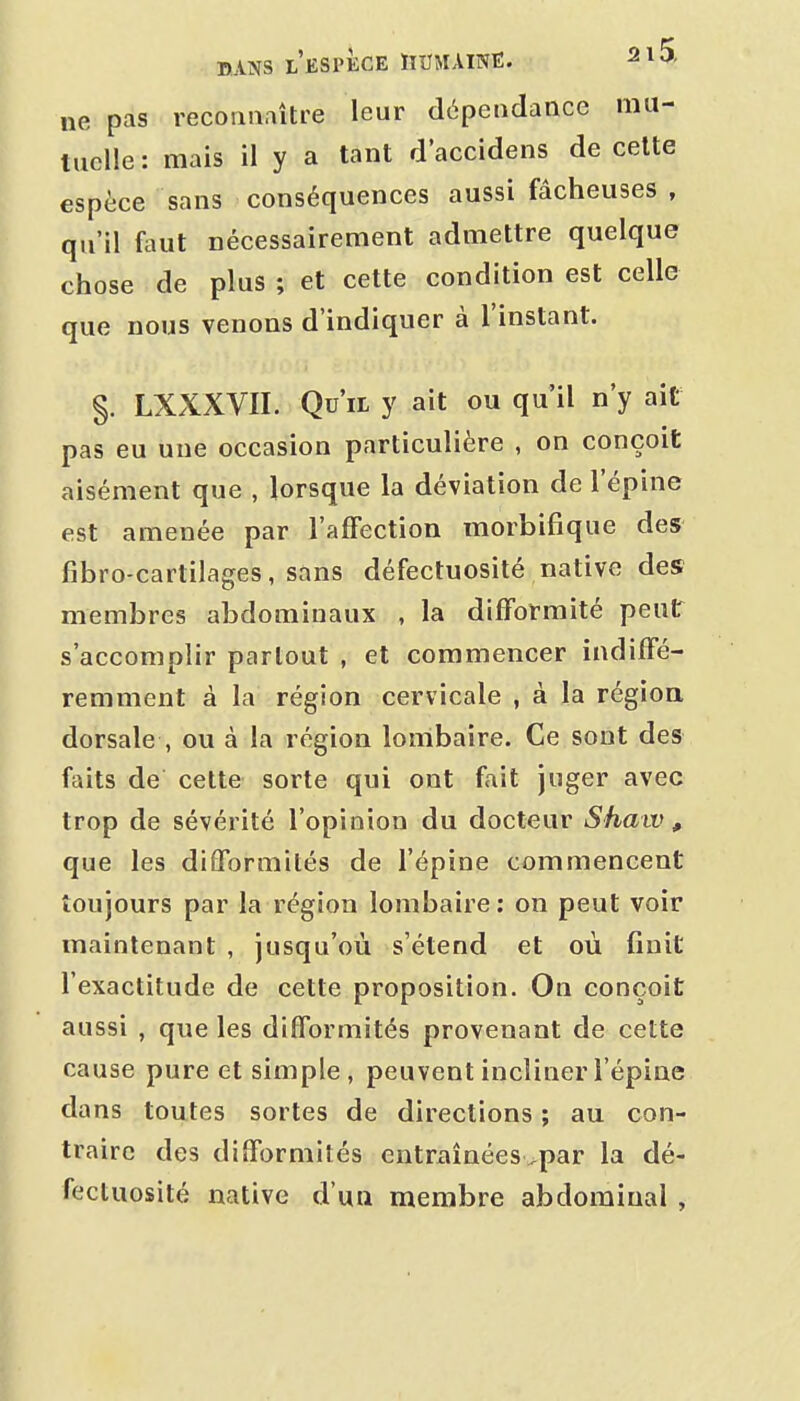 ne pas recoaaaître leur dépendance mu- tuelle: mais il y a tant d'accidens de cette espèce sans conséquences aussi fâcheuses , qu'il faut nécessairement admettre quelque chose de plus ; et cette condition est celle que nous venons d'indiquer à l'instant. §. LXXXVII. Qu'il y ait ou qu'il n'y ait pas eu une occasion particulière , on conçoit aisément que , lorsque la déviation de l'épine est amenée par l'afFection morbifique des fibro-cartilages, sans défectuosité native des membres abdominaux , la difformité peut s'accomplir partout , et commencer indiffé- remment à la région cervicale , à la région dorsale , ou à la région lombaire. Ce sont des faits de celte sorte qui ont fait juger avec trop de sévérité l'opinion du docteur Shaiv, que les diîformités de l'épine commencent toujours par la région lombaire: on peut voir maintenant , jusqu'où s'étend et où finit l'exactitude de cette proposition. On conçoit aussi , que les difformités provenant de cette cause pure et simple, peuvent incliner l'épine dans toutes sortes de directions ; au con- traire des difformités entraînéesvpar la dé- fectuosité native d'un membre abdominal ,
