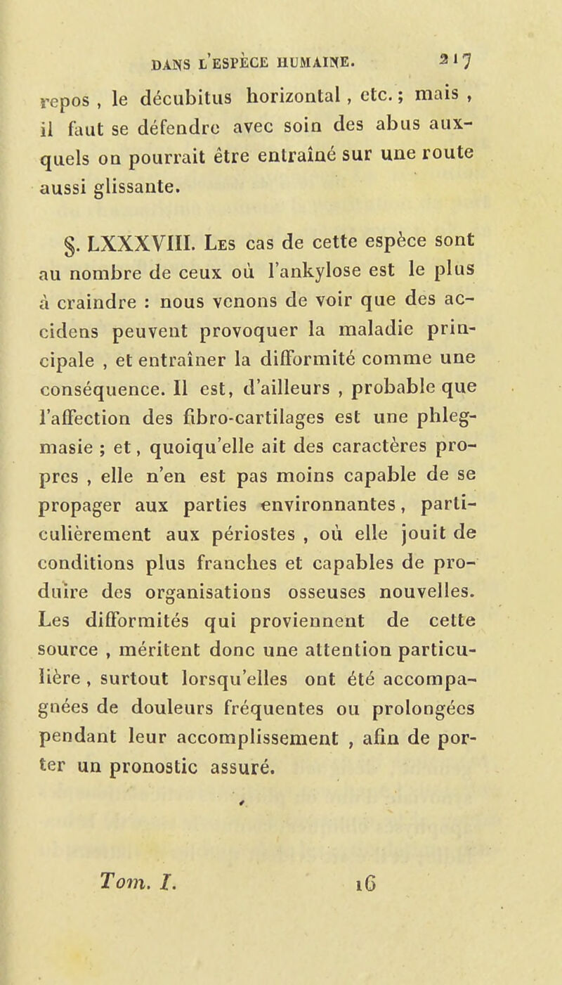 repos , le décubitus horizontal , etc. ; mais , il (mit se défendre avec soin des abus aux- quels on pourrait être entraîné sur une route aussi glissante. §. LXXXVIII. Les cas de cette espèce sont au nombre de ceux où l'ankylose est le plus à craindre : nous venons de voir que des ac- cidens peuvent provoquer la maladie prin- cipale , et entraîner la difformité comme une conséquence. Il est, d'ailleurs , probable que l'affection des fibro-cartilages est une phleg- masie ; et, quoiqu'elle ait des caractères pro- pres , elle n'en est pas moins capable de se propager aux parties environnantes, parti- culièrement aux périostes , où elle jouit de conditions plus franches et capables de pro- duire des organisations osseuses nouvelles. Les difformités qui proviennent de cette source , méritent donc une attention particu- lière , surtout lorsqu'elles ont été accompa- gnées de douleurs fréquentes ou prolongées pendant leur accomplissement , afin de por- ter un pronostic assuré. T077l. l.