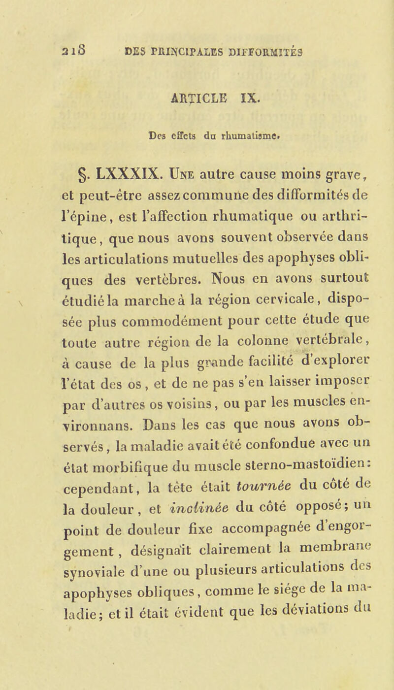 ARTICLE IX. Des effets da rhumaligmCt 5. LXXXIX. Une autre cause moins grave, et peut-être assez commune des difForraités de l'épine, est l'afFection rhumatique ou arthri- tique, que nous avons souvent observée dans les articulations mutuelles des apophyses obli- ques des vertèbres. Nous en avons surtout étudié la marche à la région cervicale, dispo- sée plus commodément pour cette étude que toute autre région de la colonne vertébrale, à cause de la plus grande facilité d'explorer l'état des os, et de ne pas s'en laisser imposer par d'autres os voisins, ou par les muscles en- vironnans. Dans les cas que nous avons ob- servés, la maladie avait été confondue avec un élat morbifique du muscle sterno-mastoïdien: cependant, la tête était tournée du côté de la douleur, et inclinée du côté opposé; un point de douleur fixe accompagnée d'engor- gement , désignait clairement la membrane synoviale d'une ou plusieurs articulations des apophyses obliques, comme le siège de la ma- ladie; et il était évident que les déviations du