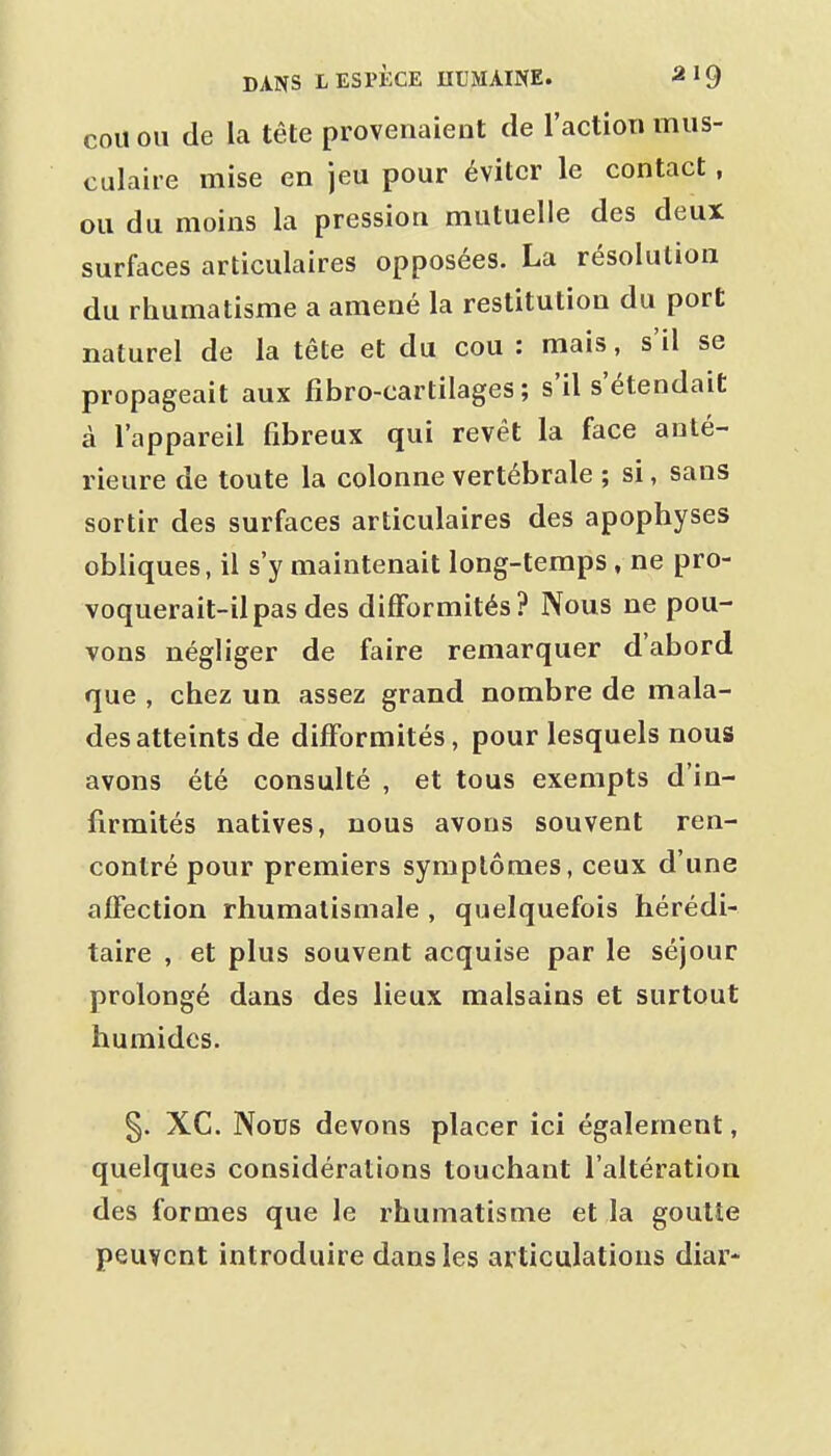COU OU de la tête provenaient de l'action mus- culaire mise en jeu pour éviter le contact, ou du moins la pression mutuelle des deux surfaces articulaires opposées. La résolution du rhumatisme a amené la restitution du port naturel de la tête et du cou : mais, s'il se propageait aux fibro-cartilages ; s'il s'étendait à l'appareil fibreux qui revêt la face anté- rieure de toute la colonne vertébrale ; si, sans sortir des surfaces articulaires des apophyses obliques, il s'y maintenait long-temps , ne pro- voquerait-il pas des difformités? Nous ne pou- vons négliger de faire remarquer d'abord que , chez un assez grand nombre de mala- des atteints de difformités, pour lesquels nous avons été consulté , et tous exempts d'in- firmités natives, nous avons souvent ren- contré pour premiers symptômes, ceux d'une aflfection rhumatismale , quelquefois hérédi- taire , et plus souvent acquise par le séjour prolongé dans des lieux malsains et surtout humides. §. XC. Nous devons placer ici également, quelques considérations touchant l'altération des formes que le rhumatisme et la goutte peuvent introduire dans les articulations diar-