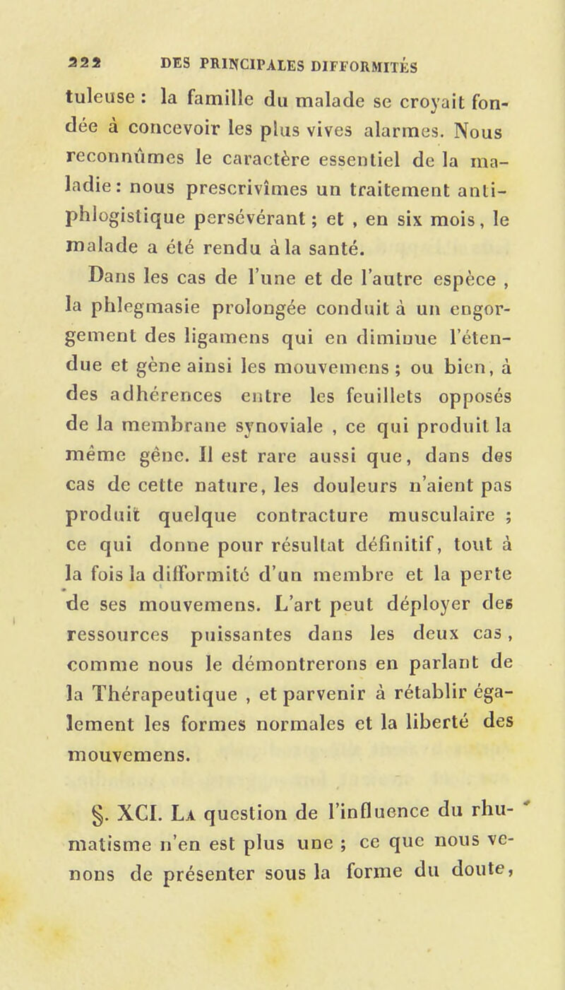 tuleuse : la famille du malade se croyait fon- dée à concevoir les plus vives alarmes. Nous reconnûmes le caractère essentiel de la ma- ladie: nous prescrivîmes un traitement anti- phlogistique persévérant; et , en six mois, le malade a été rendu à la santé. Dans les cas de l'une et de l'autre espèce , la phlegmasie prolongée conduit à un engor- gement des ligamens qui en diminue l'éten- due et gène ainsi les mouvemens ; ou bien, à des adhérences entre les feuillets opposés de la membrane synoviale , ce qui produit la même gêne. Il est rare aussi que, dans des cas de cette nature, les douleurs n'aient pas produit quelque contracture musculaire ; ce qui donne pour résultat définitif, tout à la fois la difformité d'un membre et la perte de ses mouvemens. L'art peut déployer des ressources puissantes dans les deux cas, comme nous le démontrerons en parlant de la Thérapeutique , et parvenir à rétablir éga- lement les formes normales et la liberté des mouvemens. §. XCI. La question de l'influence du rhu- ' matisme n'en est plus une ; ce que nous ve- nons de présenter sous la forme du doute,