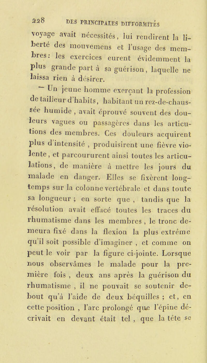voyage avait nécessités, lui rendirent la li- berté des mouvemens et l'usage des mem- bres: les exercices eurent évidemment la plus grande part à sa guérison, laquelle ne laissa rien à désirer. ^ Un jeune homme exerçant la profession de tailleur d'habits, habitant un rez-de-chaus- sée humide , avait éprouvé souvent des dou- leurs vagues ou passagères dans les articu- lions des membres. Ces douleurs acquirent plus d'intensité , produisirent une fièvre vio- lente, et parcoururent ainsi toutes les articu- lations, de manière à mettre les jours du malade en danger. Elles se fixèrent long- temps sur la colonne vertébrale et dans toute sa longueur ; en sorte que , tandis que la résolution avait effacé toutes les traces du rhumatisme dans les membres , le tronc de- meura fixé dans la flexion la plus extrême qu'il soit possible d'imaginer , et comme on peut le voir par la figure ci-jointe. Lorsque nous observâmes le malade pour la pre- mière fois , deux ans après la guérison du rhumatisme , il ne pouvait se soutenir de- bout qu'à l'aide de deux béquilles ; et, en cette position , l'arc prolongé qiie l'épine dé- crivait en devant était tel , que la téte se