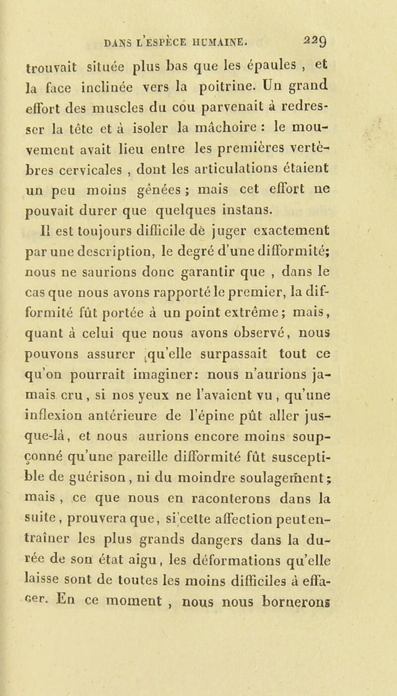 trouvait située plus bas que les épaules , et la face inclinée vers la poitrine. Un grand eflfort des muscles du cou parvenait à redres- ser la tête et à isoler la mâchoire : le mou- vement avait lieu entre les premières vertè- bres cervicales , dont les articulations étaient un peu moins gênées ; mais cet effort ue pouvait durer que quelques instans. Il est toujours difficile dé juger exactement par une description, le degré d'une difformité; nous ne saurions donc garantir que , dans le cas que nous avons rapporté le premier, la dif- formité fût portée à un point extrême ; mais, quant à celui que nous avons observé, nous pouvons assurer ^qu'elle surpassait tout ce qu'on pourrait imaginer: nous n'aurions ja- mais cru , si nos yeux ne l'avaient vu , qu'une inflexion antérieure de l'épine pût aller jus- que-là, et nous aurions encore moins soup- çonné qu'une pareille difformité fût suscepti- ble de guérison, ni du moindre soulagement; mais , ce que nous en raconterons dans la suite, prouvera que, si'cette affection peut en- traîner les plus grands dangers dans la du- rée de son état aigu, les déformations qu'elle laisse sont de toutes les moins difficiles à effa- cer. En ce moment , nous nous bornerons