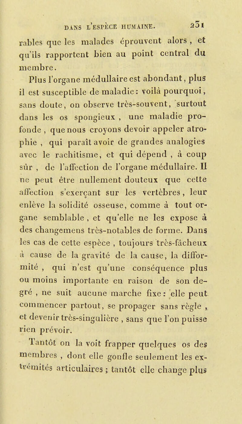 rables que les malades éprouvent alors , et qu'ils rapportent bien au point central du membre. Plus l'organe médullaire est abondant, plus il est susceptible de maladie: voilà pourquoi, sans doute, on observe très-souvent, surtout dans les os spongieux , une maladie pro- fonde , que nous croyons devoir appeler atro- phie , qui paraît avoir de grandes analogies avec le rachitisme, et qui dépend , à coup sûr , de l'affection de l'organe médullaire. Il ne peut être nullement douteux que cette affection s'exerçant sur les vertèbres, leur enlève la solidité osseuse, comme à tout or- gane semblable , et qu'elle ne les expose à des changemens très-notables de forme. Dans les cas de cette espèce , toujours très-fdcheux à cause de la gravité de la cause, la diffor- mité , qui n'est qu'une conséquence plus ou moins importante en raison de son de- gré , ne suit aucune marche fixe : elle peut commencer partout, se propager sans règle et devenir très-singulière , sans que l'on puisse rien prévoir. Tantôt on la voit frapper quelques os des membres , dont elle gonfle seulement les ex- trémités articulaires ; tantôt elle change plus