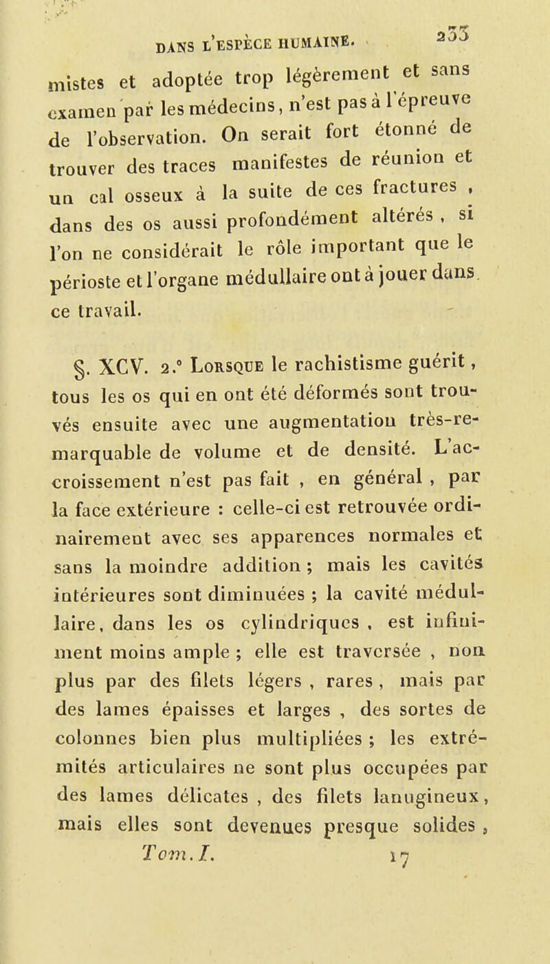 niistes et adoptée trop légèrement et sans examen par les médecins, n'est pas à 1 épreuve de l'observation. On serait fort étonné de trouver des traces manifestes de réunion et un cal osseux à la suite de ces fractures . dans des os aussi profondément altérés . si l'on ne considérait le rôle important que le périoste et l'organe médullaire ont à jouer dans, ce travail. §. XCV. 2. Lorsque le rachistisme guérit, tous les os qui en ont été déformés sont trou- vés ensuite avec une augmentation très-re- marquable de volume et de densité. L'ac- croissement n'est pas fait , en général , par la face extérieure : celle-ci est retrouvée ordi- nairement avec ses apparences normales et sans la moindre addition ; mais les cavités intérieures sont diminuées ; la cavité médul- laire, dans les os cylindriques , est infini- ment moins ample ; elle est traversée , non plus par des filets légers , rares , mais par des lames épaisses et larges , des sortes de colonnes bien plus multipliées ; les extré- mités articulaires ne sont plus occupées par des lames délicates , des filets lanugineux, mais elles sont devenues presque solides ,