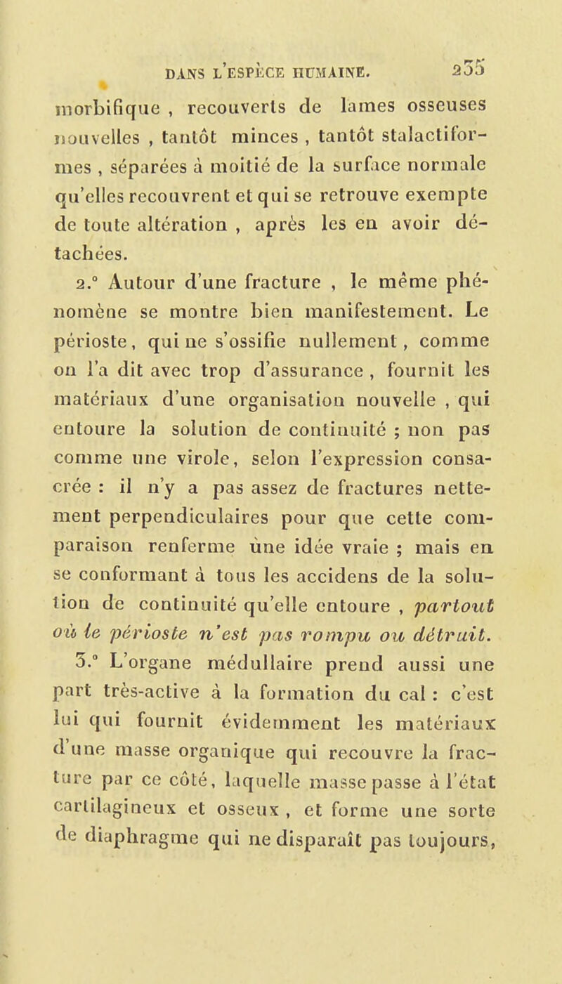 morbifique , recouverts de lames osseuses îioiivelles , tantôt minces , tantôt stalactifor- mes , séparées à moitié de la surface normale qu'elles recouvrent et qui se retrouve exempte de toute altération , après les en avoir dé- tachées. 2. Autour d'une fracture , le même phé- nomène se montre bien manifestement. Le périoste , qui ne s'ossifie nullement, comme on l'a dit avec trop d'assurance , fournit les matériaux d'une organisation nouvelle , qui entoure la solution de continuité ; non pas comme une virole, selon l'expression consa- crée : il n'y a pas assez de fractures nette- ment perpendiculaires pour que cette com- paraison renferme une idée vraie ; mais ea se conformant à tous les accidens de la solu- tion de continuité qu'elle entoure , partout où ie périoste n'est pas rompu ou détruit. 5. L'organe médullaire prend aussi une part très-active à la formation du cal : c'est lui qui fournit évidemment les matériaux d'une masse organique qui recouvre la frac- ture par ce côté, laquelle masse passe à l'état cartilagineux et osseux , et forme une sorte de diaphragme qui ne disparaît pas toujours,