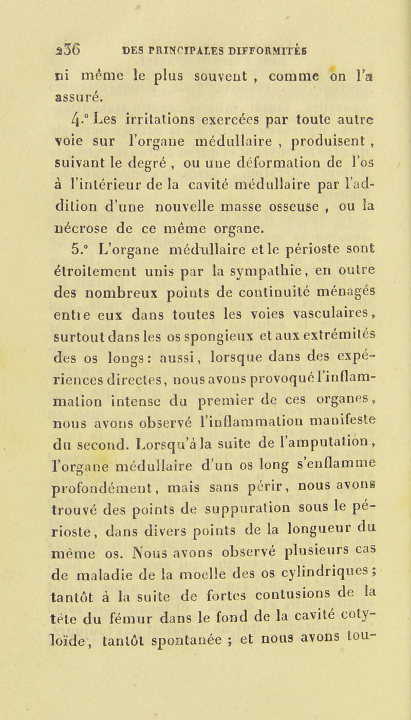 ci même le plus souveut , comme on l'a assuré. 4. ° Les irritations exercées par toute autre voie sur l'orgaue médullaire , produisent , suivant le degré , ou une déformation de l'os à l'intérieur de la cavité médullaire par l'ad- dition d'une nouvelle masse osseuse , ou la nécrose de ce même organe. 5.  L'organe médidlaire et le périoste sont étroitement unis par la sympathie, en outre des nombreux points de continuité ménagés entie eux dans toutes les voies vasculaires, surtout dans les os spongieux et aux extrémités des os longs: aussi, lorsque dans des expé- riences directes, nous avons provoqué l'inflam- mation intense du premier de ces organes, nous avons observé l'inflammation manifeste du second. Lorsqu'à la suite de l'amputation, l'organe médullaire d'un os long s'enflamme profondément, mais sans périr, nous avons trouvé des points de suppuration sous le pé- rioste, dans divers points de la longueur du même os. Nous avons observé plusieurs cas de maladie de la moelle des os cylindriques; tantôt à la suite de fortes contusions de la tête du fémur dans le fond de la cavité coty- loïde, tantôt spontanée ; et nous avons tou- i