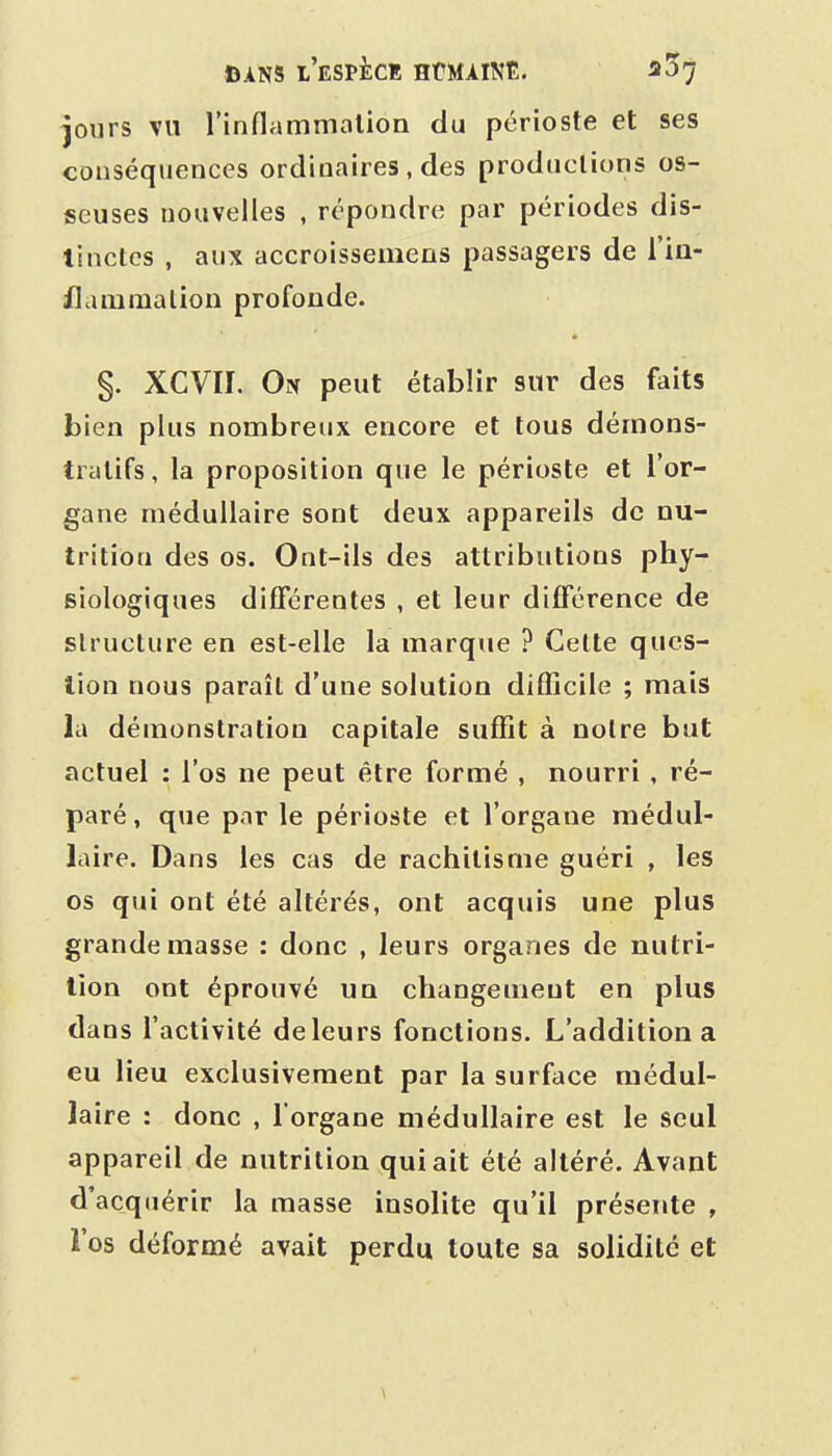 jours VU l'inflammalion du périoste et ses conséquences ordinaires , des productions os- seuses nouvelles , répondre par périodes dis- tinctes , aux accroissemens passagers de l'ia- flanimalion profonde. §. XCVII. On peut établir sur des faits bien plus nombreux encore et tous démons- tratifs, la proposition que le périoste et l'or- gane médullaire sont deux appareils de nu- trition des os. Ont-ils des attributions phy- siologiques différentes , et leur différence de structure en est-elle la marque ? Celte ques- tion nous paraît d'une solution difficile ; mais la démonstration capitale suffit à notre but actuel : l'os ne peut être formé , nourri , ré- paré, que par le périoste et l'organe médul- laire. Dans les cas de rachitisme guéri , les os qui ont été altérés, ont acquis une plus grande masse : donc , leurs organes de nutri- tion ont éprouvé un changement en plus dans l'activité deleurs fonctions. L'addition a eu lieu exclusivement par la surface médul- laire : donc , l'organe médullaire est le seul appareil de nutrition qui ait été altéré. Avant d'acquérir la masse insolite qu'il présente , l'os déformé avait perdu toute sa solidité et \