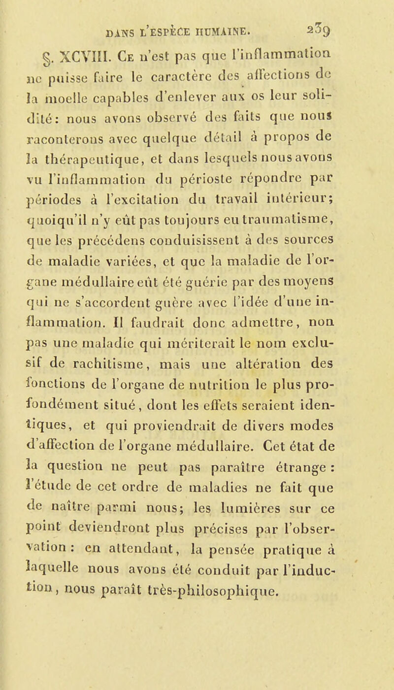§. XCVIÎI. Ce n'est pas que l'inflammation ne puisse faire le caractère des affections de la moelle capables d'enlever aux os leur soli- dité: nous avons observé des foits que nous raconterons avec quelque détail à propos de la thérapeutique, et dans lesquels nous avons vu l'inflammation du périoste répondre par périodes à l'excitation du travail intérieur; quoiqu'il n'y eût pas toujours eu traumatisme, que les précédens conduisissent à des sources de maladie variées, et que la maladie de l'or- gane médullaire eût été guérie par des moyens qui ne s'accordent guère avec l'idée d'une in- flammation. Il faudrait donc admettre, non pas une maladie qui mériterait le nom exclu- sif de rachitisme, mais une altération des fonctions de l'organe de nutrition le plus pro- fondément situé , dont les effets seraient iden- tiques, et qui proviendrait de divers modes d'affection de l'organe médullaire. Cet état de la question ne peut pas paraître étrange : l'étude de cet ordre de maladies ne fait que de naître parmi nous; les lumières sur ce point deviendront plus précises par l'obser- vation : en attendant, la pensée pratique à laquelle nous avons été conduit par l'induc- tion , nous paraît très-philosophique.