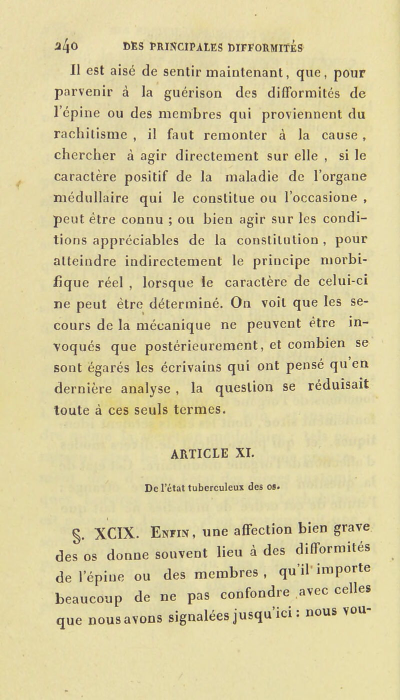 11 est aisé de sentir maintenant, que, pour parvenir à la guérison des difformités de l'épine ou des membres qui proviennent du rachitisme , il faut remonter à la cause, chercher à agir directement sur elle , si le caractère positif de la maladie de l'organe médullaire qui le constitue ou l'occasione , peut être connu ; ou bien agir sur les condi- tions appréciables de la constitution , pour atteindre indirectement le principe morbi- fique réel , lorsque le caractère de celui-ci ne peut être déterminé. On voit que les se- cours de la mécanique ne peuvent être in- voqués que postérieurement, et combien se sont égarés les écrivains qui ont pensé qu'en dernière analyse , la question se réduisait toute à ces seuls termes. ARTICLE XI. De l'état tuberculeux des os. §. XCIX. Enfin , une affection bien grave des os donne souvent lieu à des difformités de l'épine ou des membres, qu'il importe beaucoup de ne pas confondre avec celles que nous avons signalées jusqu'ici : nous vou-