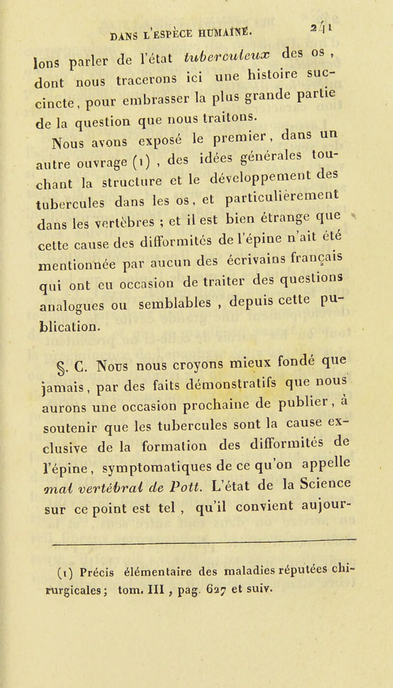 Ions parler de l'état titberculcux des os , dont nous tracerons ici une histoire suc- cincte, pour embrasser la plus grande partie de la question que nous traitons. Nous avons exposé le premier, dans un autre ouvrage (.) , des idées générales tou- chant la structure et le développement des tubercules dans les os, et particulièrement dans les vertèbres ; et il est bien étrange que > cette cause des difformités de l'épine n'ait été mentionnée par aucun des écrivains français qui ont eu occasion de traiter des questions analogues ou semblables , depuis cette pu- blication. §. C. Nous nous croyons mieux fondé que jamais, par des faits démonstratifs que nous aurons une occasion prochaine de publier, a soutenir que les tubercules sont la cause ex- clusive de la formation des difformités de l'épine , symptomatiques de ce qu'on appelle Tnai vertébral de Pott. L'état de la Science sur ce point est tel , qu'il convient aujour- (i) Précis élémentaire des maladies réputées chi rurgicales ; tom. III, pag. 627 et suiv.