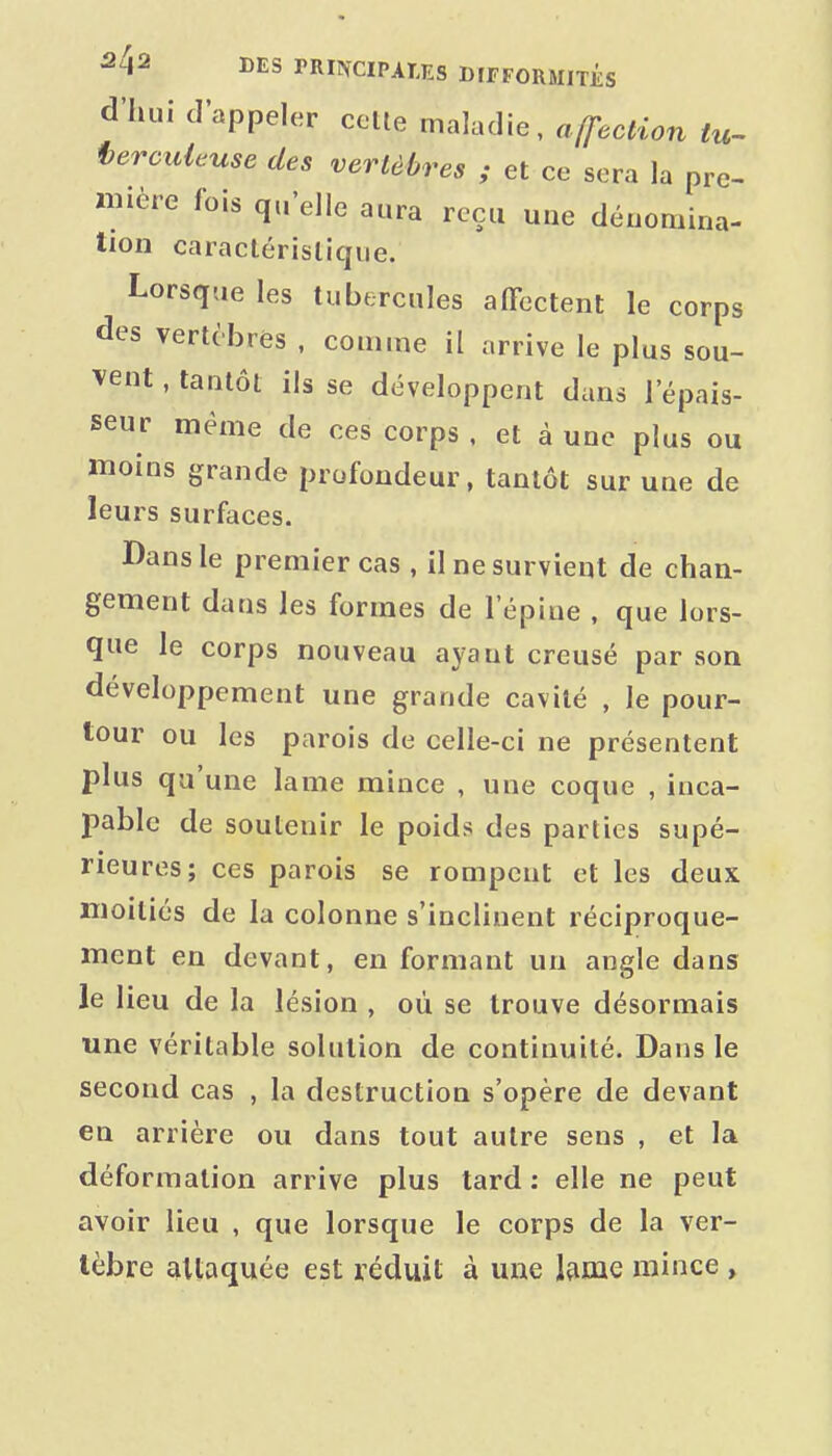 d'hui d'appeler celle maladie, affection tu^ terciUcuse des vertèbres ; et ce sera la pre- i«ière fois qu'elle aura reçu une dénomina- tion caraclérislique. Lorsque les tubercules affectent le corps des vertèbres , comme il arrive le plus sou- vent , tantôt ils se développent dans l'épais- seur même de ces corps , et à une plus ou moins grande profondeur, tantôt sur une de leurs surfaces. Dans le premier cas , il ne survient de chan- gement dans les formes de l'épine , que lors- que le corps nouveau ayant creusé par son développement une grande cavité , le pour- tour ou les parois de celle-ci ne présentent plus qu'une lame mince , une coque , inca- pable de soutenir le poids des parties supé- rieures; ces parois se rompent et les deux moitiés de la colonne s'inclinent réciproque- ment en devant, en formant un angle dans le lieu de la lésion , oû se trouve désormais une véritable solution de continuité. Dans le second cas , la destruction s'opère de devant en arrière ou dans tout autre sens , et la déformation arrive plus tard : elle ne peut avoir lieu , que lorsque le corps de la ver- tèbre attaquée est réduit à une Ivime mince ,