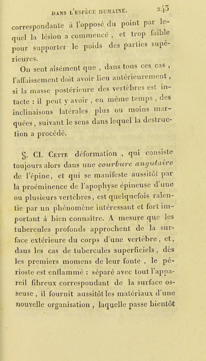 correspondante à l'opposé du point par le- quel la lésion a commencé , et trop faible pour supporter le poids des parties supé- rieures. On sent aisément que , dans tous ces, cas , l'affaissement doit avoir lieu antérieurement, si la masse postérieure des vertèbres est in- tacte : il peut y avoir , en même temps , des inclinaisons latérales plus ou moins mar- quées , suivant le sens dans lequel la destruc- tion a procédé. §. CI. Cette déformation , qui consiste toujours alors dans une courbure angulaire de l'épine, et qui se manifeste aussitôt par la proéminence de l'apophyse épineuse d'une ou plusieurs vertèbres, est quelquefois ralen- tie par un phénomène intéressant et fort im- portant à bien connaître. A mesure que les tubercules profonds approchent de la sur- face extérieure du corps d'une vertèbre, et, dans les cas de tubercules superficiels , dès les premiers momens de leur fonte , le pé- rioste est enflammé : séparé avec tout l'appa- reil fibreux correspondant de la surface os- seuse , il fournit aussitôt les matériaux d'une nouvelle organisation , laquelle passe bientôt