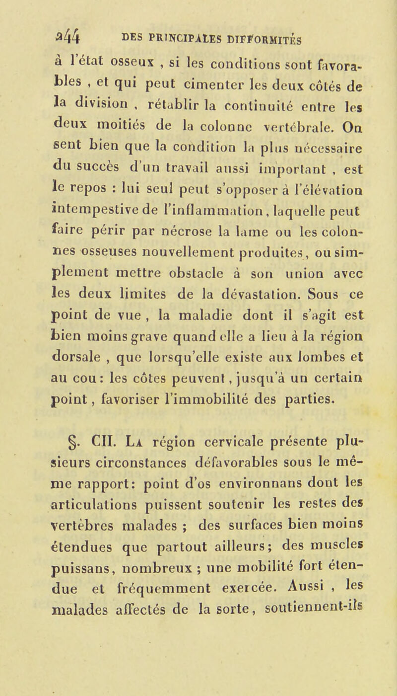 à l'état osseux , si les conditions sont favora- bles , et qui peut cimenter les deux côtés de la division , rétablir la continuité entre les deux moitiés de la colonne vertébrale. On sent bien que la condition la plus nécessaire du succès d'un travail aussi important , est le repos : lui seul peut s'opposer à l'élévation intempestive de l'indammation, laquelle peut faire périr par nécrose la lame ou les colon- nes osseuses nouvellement produites, ou sim- plement mettre obstacle à son union avec les deux limites de la dévastation. Sous ce point de vue , la maladie dont il s'agit est bien moins grave quand elle a lieu à la régioa dorsale , que lorsqu'elle existe aux lombes et au cou: les côtes peuvent, jusqu'à un certain point, favoriser l'immobilité des parties. §. CH. La région cervicale présente plu- sieurs circonstances défiivorables sous le mê- me rapport: point d'os environnans dont les articulations puissent soutenir les restes des vertèbres malades ; des surfaces bien moins étendues que partout ailleurs; des muscles puissans, nombreux ; une mobilité fort éten- due et fréquemment exercée. Aussi , les malades affectés de la sorte, soutiennent-ils