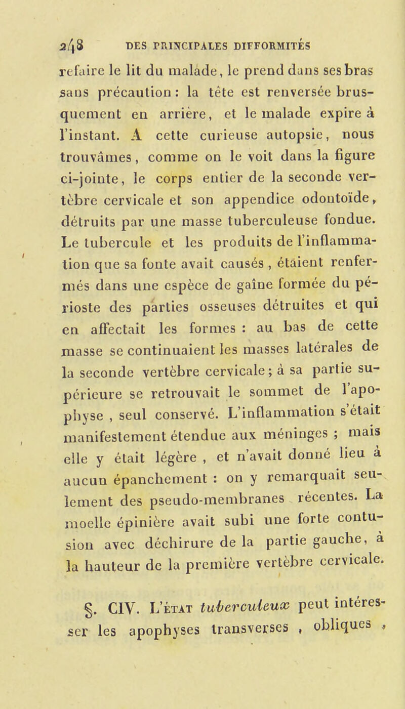 refaire le lit du malade, le prend dans ses bras sans précaution : la tête est renversée brus- quement en arrière, et le malade expire à l'instant. A cette curieuse autopsie, nous trouvâmes, comme on le voit dans la figure ci-jointe, le corps entier de la seconde ver- tèbre cervicale et son appendice odontoïde, détruits par une masse tuberculeuse fondue. Le tubercule et les produits de l'inflamma- tion que sa fonte avait causés , étaient renfer- més dans une espèce de gaîne formée du pé- rioste des parties osseuses détruites et qui en affectait les formes : au bas de cette masse se continuaient les masses latérales de la seconde vertèbre cervicale; à sa partie su- périeure se retrouvait le sommet de l'apo- physe , seul conservé. L'inflammation s'était manifestement étendue aux méninges ; mais elle y était légère , et n'avait donné lieu à aucun épanchcment : on y remarquait seu- lement des pseudo-membranes récentes. La moelle épinière avait subi une forte contu- sion avec déchirure de la partie gauche, à la hauteur de la première vertèbre cervicale. CIV. L'ÉTAT tuberculeux peut intéres- ser les apophyses transverses , obliques ,