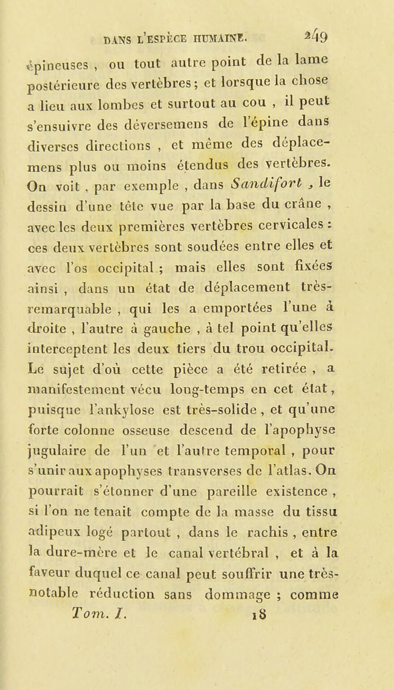épineuses , ou tout autre point de la lame postérieure des vertèbres ; et lorsque la chose a lieu aux lombes et surtout au cou , il peut s'ensuivre des déversemens de l'épine dans diverses directions , et même des déplace- mens plus ou moins étendus des vertèbres. On voit , par exemple , dans Sandifort , le dessin d'une tête vue par la base du crâne , avec les deux premières vertèbres cervicales : ces deux vertèbres sont soudées entre elles et avec l'os occipital ; mais elles sont fixées ainsi , dans un état de déplacement très- remarquable , qui les a emportées l'une à droite , l'autre à gauche , à tel point qu'elles interceptent les deux tiers du trou occipital. Le sujet d'où cette pièce a été retirée , a manifestement vécu long-temps en cet état, puisque i'ankylose est très-solide , et qu'une forte colonne osseuse descend de l'apophyse jugulaire de l'un et l'autre temporal , pour s'unir aux apophyses transverses de l'atlas. On pourrait s'étonner d'une pareille existence , si l'on ne tenait compte de la masse du tissu adipeux logé partout , dans le rachis , entre la dure-mère et le canal vertébral , et à la faveur duquel ce canal peut souffrir une très- notable réduction sans dommage ; comme Tom. l. 18