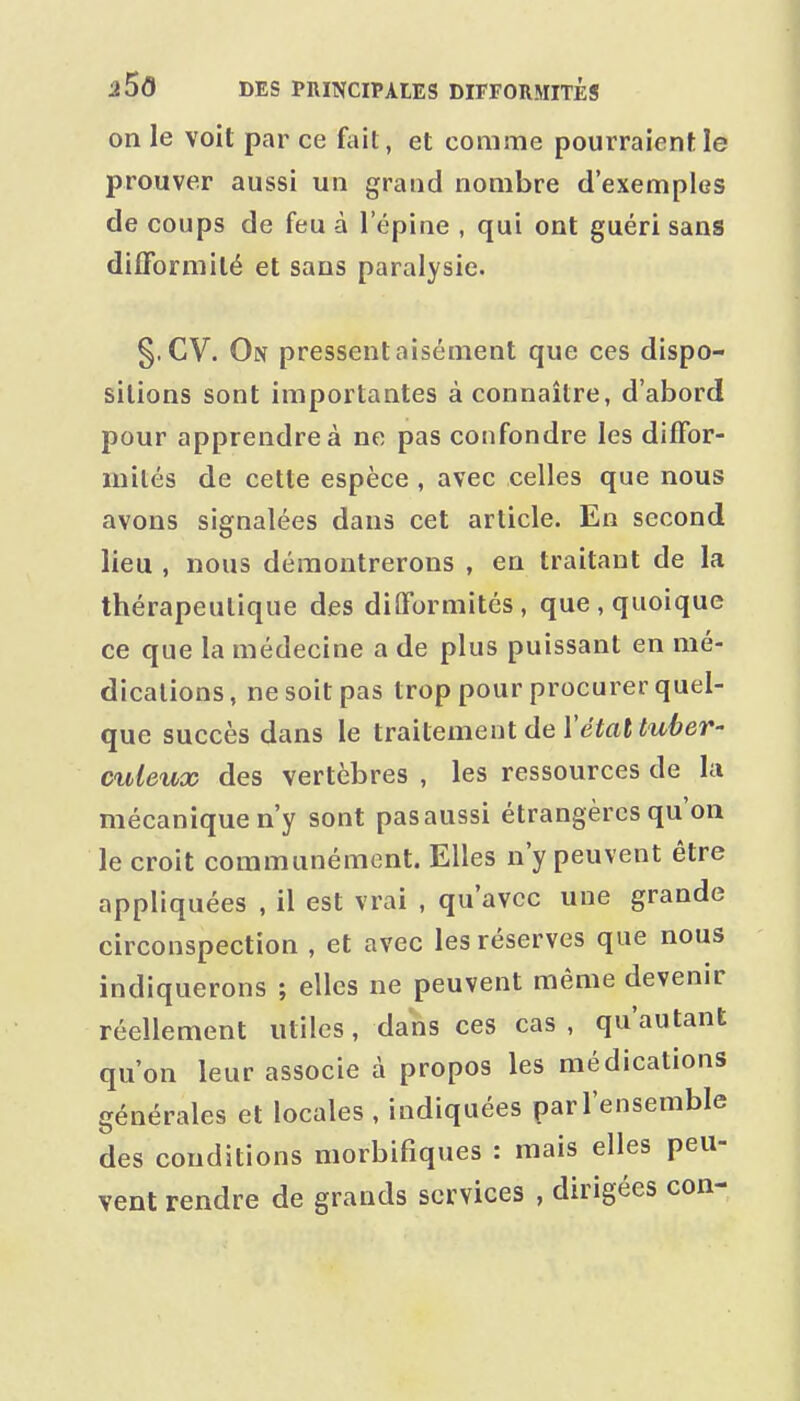 on le voit par ce fait, et comme pourraient le prouver aussi un grand nombre d'exemples de coups de feu à l'épine , qui ont guéri sans difTormilé et sans paralysie. §. CV. On pressent aisément que ces dispo- sitions sont importantes à connaître, d'abord pour apprendre à ne pas confondre les difFor- mités de cette espèce , avec celles que nous avons signalées dans cet article. En second lieu , nous démontrerons , en traitant de la thérapeutique des diflformités, que, quoique ce que la médecine a de plus puissant en mé- dications, ne soit pas trop pour procurer quel- que succès dans le traitement de ïétat tuber- culeux des vertèbres , les ressources de la mécanique n'y sont pas aussi étrangères qu'on le croit communément. Elles n'y peuvent être appliquées , il est vrai , qu'avec une grande circonspection , et avec les réserves que nous indiquerons ; elles ne peuvent même devenir réellement utiles, dans ces cas, qu'autant qu'on leur associe à propos les médications générales et locales , indiquées par l'ensemble des conditions morbifiques : mais elles peu- vent rendre de grands services , dirigées con-
