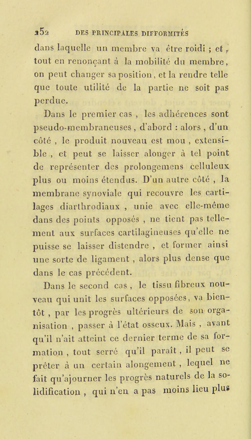 dans laquelle un membre va être roidi ; et ^ tout en renonçant à la mobilité dn membre, on peut changer sa position, et la rendre telle que toute utilité de la partie ne soit pas perdue. Dans le premier cas , les adhérences sont pseudo-membraneuses , d'abord : alors , d'un côté , le produit nouveau est mou , extensi- ble , et peut se laisser alonger à tel point de représenter des prolongemens celluleux plus ou moins étendus. D'un autre côté , la membrane synoviale qui recouvre les carti- lages diarthrodiaux , unie avec elle-même dans des points opposés , ne tient pas telle- ment aux surfaces cartilagineuses qu'elle ne puisse se laisser distendre , et former ainsi une sorte de ligament , alors plus dense que dans le cas précédent. Dans le second cas , le tissu fibreux nou- veau qui unit les surfaces opposées, va bien- tôt , par les progrès ultérieurs de son orga- nisation , passer à l'état osseux. Mais , avant qu'il n'ait atteint ce dernier terme de sa for- mation , tout serré qu'il paraît , il peut se prêter à un certain alongement , lequel ne fait qu'ajourner les progrès naturels de la so- lidificalioii , qui n'en a pas moins lieu plus