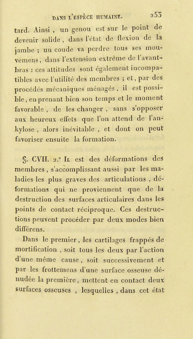 tard. Ainsi , un genou est sur le point de devenir solide , dans l'état de flexion de la jambe ; un coude va perdre tous ses mou- vemens, dans l'extension extrême de l'avant- bras : ces altitudes sont également incompa- tibles avec l'utilité des membres ; et, par des procédés mécaniques ménagés , il est possi- ble, en prenant bien son temps et le moment favorable , de les changer , sans s'opposer aux heureux effets que l'on attend de l'an- kylose , alors inévitable , et dont on peut favoriser ensuite la formation. §. CVII. 2. Il est des déformations des membres , s'accomplissant aussi par les ma- ladies les plus graves des articulations , dé- formations qui ne proviennent que de la destruction des surfaces articulaires dans les points de contact réciproque. Ces destruc- tions peuvent procéder par deux modes bien dilférens. Dans le premier, les cartilages frappés de mortification , soit tous les deux par l'action d'une même cause, soit successivement et par les frottemens d'une surface osseuse dé- nudée la première, mettent en contact deux surfaces osseuses , lesquelles , dans cet état