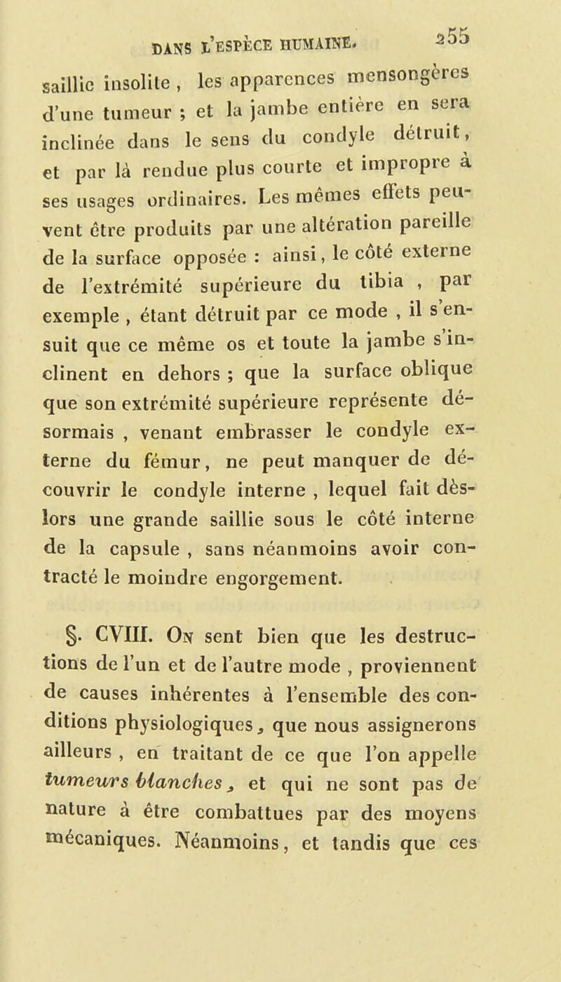 saillie insolite , les apparences mensongères d'une tumeur ; et la jambe entière en sera inclinée dans le sens du condyle détruit, et par là rendue plus courte et impropre à ses usages ordinaires. Les mêmes effets peu- vent être produits par une altération pareille de la surface opposée : ainsi, le côté externe de l'extrémité supérieure du tibia , par exemple , étant détruit par ce mode , il s'en- suit que ce même os et toute la jambe s'in- clinent en dehors ; que la surface oblique que son extrémité supérieure représente dé- sormais , venant embrasser le condyle ex- terne du fémur, ne peut manquer de dé- couvrir le condyle interne , lequel fait dès- lors une grande saillie sous le côté interne de la capsule , sans néanmoins avoir con- tracté le moindre engorgement. §. CVIII. On sent bien que les destruc- tions de l'un et de l'autre mode , proviennent de causes inhérentes à l'ensemble des con- ditions physiologiques, que nous assignerons ailleurs , en traitant de ce que l'on appelle tumeurs Hanches ^ et qui ne sont pas de nature à être combattues par des moyens mécaniques. Néanmoins, et tandis que ces