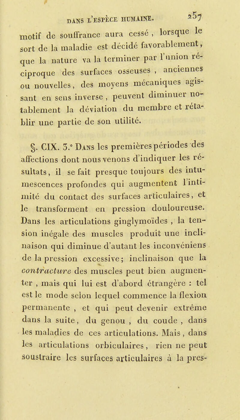 motif de souffrance aura cessé , lorsque le sort de la maladie est décidé favorablement, que la nature va la terminer par l'union ré- ciproque des surfaces osseuses , anciennes ou nouvelles, des moyens mécaniques agis- sant en sens inverse , peuvent diminuer no- tablement la déviation du membre et réta- blir une partie de son utilité. §. CIX. 5. Dans les premières périodes des affections dont nous venons d'indiquer les ré- sultats, il se fait presque toujours des intu- mescences profondes qui augmentent 1 inti- mité du contact des surfaces articulaires, et le transforment en pression douloureuse. Dans les articulations ginglymoïdes , la ten- sion inégale des muscles produit une incli- naison qui diminue d'autant les inconvéniens de la pression excessive; inclinaison que la contracture des muscles peut bien augmen- ter , mais qui lui est d'abord étrangère : tel est le mode selon lequel commence la flexion permanente , et qui peut devenir extrême dans la suite, du genou , du coude , dans les maladies de ces articulations. Mais , dans les articulations orbiculaires, rien ne peut soustraire les surfaces articulaires à la près-