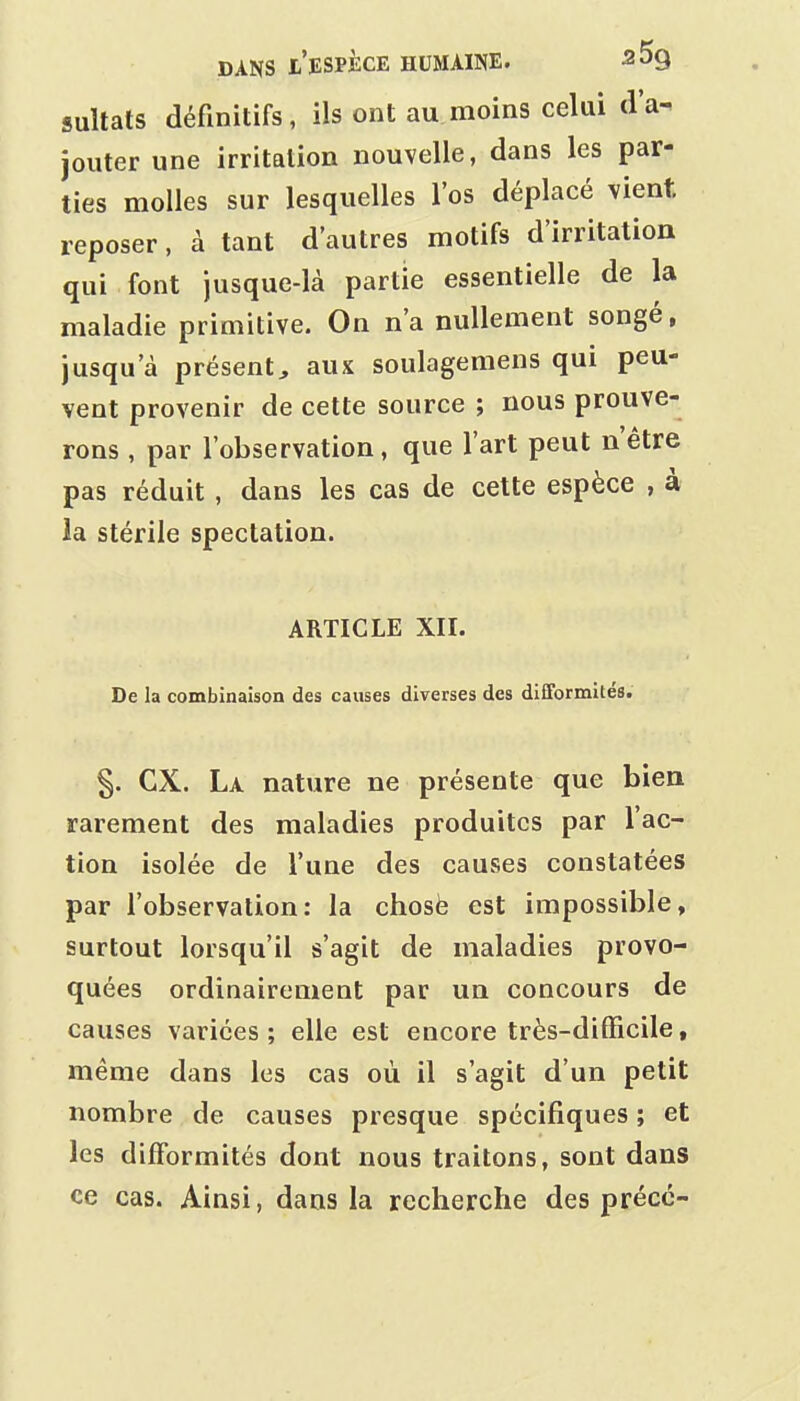 sultats définitifs, ils ont au moins celui d'a- jouter une irritation nouvelle, dans les par- ties molles sur lesquelles l'os déplacé vient, reposer, à tant d'autres motifs d'irritation qui font jusque-là partie essentielle de la maladie primitive. On n'a nullement songé, jusqu'à présent, aux soulagemens qui peu- vent provenir de cette source ; nous prouve- rons , par l'observation, que l'art peut nêtre pas réduit , dans les cas de cette espèce , à la stérile spectation. ARTICLE XII. De la combinaison des causes diverses des difformités. §. ex. La nature ne présente que bien rarement des maladies produites par l'ac- tion isolée de l'une des causes constatées par l'observation: la chosè est impossible, surtout lorsqu'il s'agit de maladies provo- quées ordinairement par un concours de causes variées ; elle est encore très-difficile, même dans les cas où il s'agit d'un petit nombre de causes presque spécifiques ; et les difformités dont nous traitons, sont dans ce cas. Ainsi, dans la recherche des précc-
