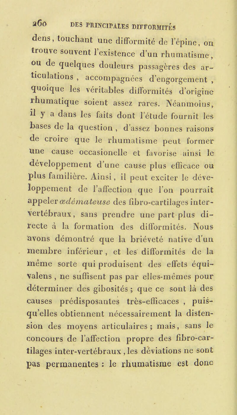 dens, touchant une difformité do l'épine, on trouve souvent l'existence d'un rhumatisme, ou de quelques douleurs passagères des ar- ticulations , accompagnées d'engorgement , quoique les véritables difformités d'origine rhumatique soient assez rares. Néanmoins, il y a dans les faits dont l'étude fournit les bases de la question , d'assez bonnes raisons de croire que le rhumatisme peut former une cause occasionelle et favorise ainsi le dévelopj^ement d'une cause plus efficace ou plus familière. Ainsi, il peut exciter le déve- loppement de l'affection que l'on pourrait appeler œdémateuse des fibro-cartilages inter- vertébraux, sans prendre une part plus di- recte à la formation des difformités. Nous avons démontré que la brièveté native d'un membre inférieur , et les difformités de la même sorte qui produisent des effets équi- valons , ne suffisent pas par elles-mêmes pour déterminer des gibosités ; que ce sont là des causes prédisposantes très-efficaces , puis- qu'elles obtiennent nécessairement la disten- sion des moyens articulaires; mais, sans le concours de l'affection propre des fibro-car- tilages inter-vertébraux , les déviations ne sont pas permanentes : le rhumatisme est donc