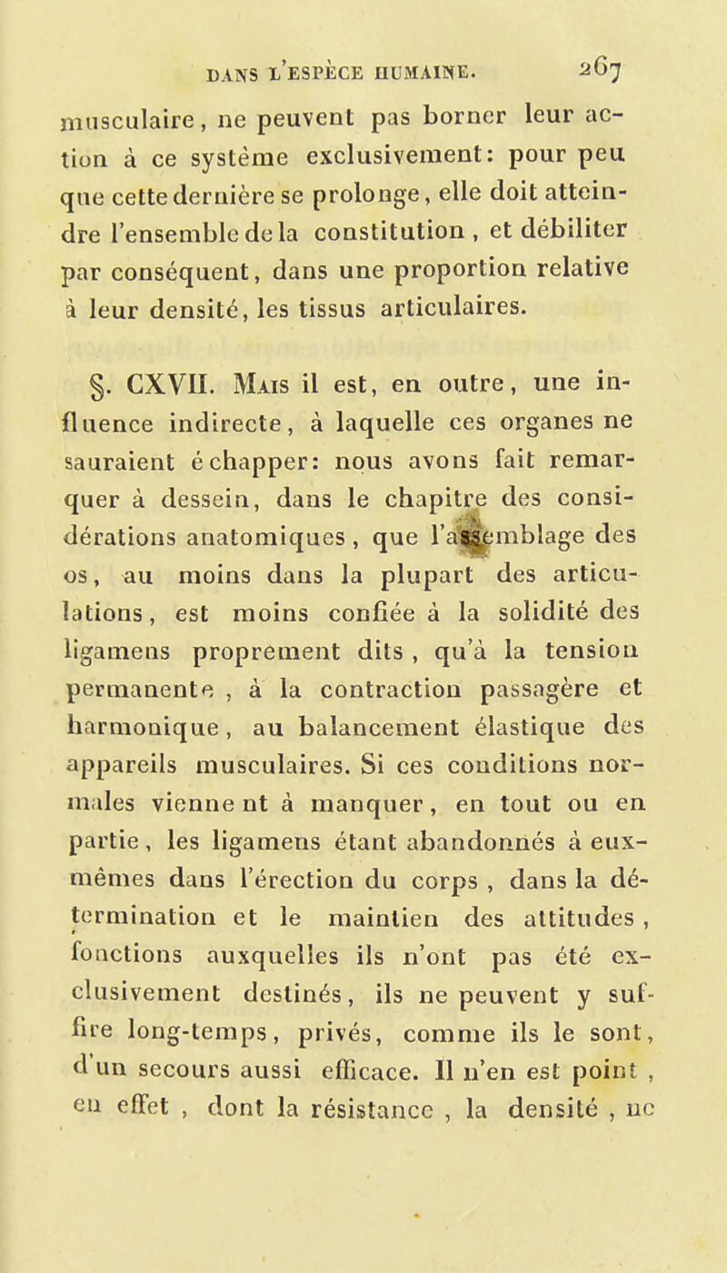 musculaire, ne peuvent pas borner leur ac- tion à ce système exclusivement: pour peu que cette dernière se prolonge, elle doit attein- dre l'ensemble de la constitution, et débiliter par conséquent, dans une proportion relative à leur densité, les tissus articulaires. §. CXVII. Mais il est, en outre, une in- fluence indirecte, à laquelle ces organes ne sauraient échapper: nous avons fait remar- quer à dessein, dans le chapitre des consi- dérations anatomiques , que l'a^mblage des os, au moins dans la plupart des articu- lations, est moins confiée à la solidité des ligameas proprement dits , qu'à la tension permanente , à la contraction passagère et harmonique, au balancement élastique des appareils musculaires. Si ces conditions nor- males vienne nt à manquer, en tout ou en partie, les ligamens étant abandonnés à eux- mêmes dans l'érection du corps , dans la dé- termination et le maintien des attitudes , fonctions auxquelles ils n'ont pas été ex- clusivement destinés, ils ne peuvent y suf- fire long-temps, privés, comme ils le sont, d'un secours aussi efficace. Il n'en est point , eu effet , dont la résistance , la densité , ne