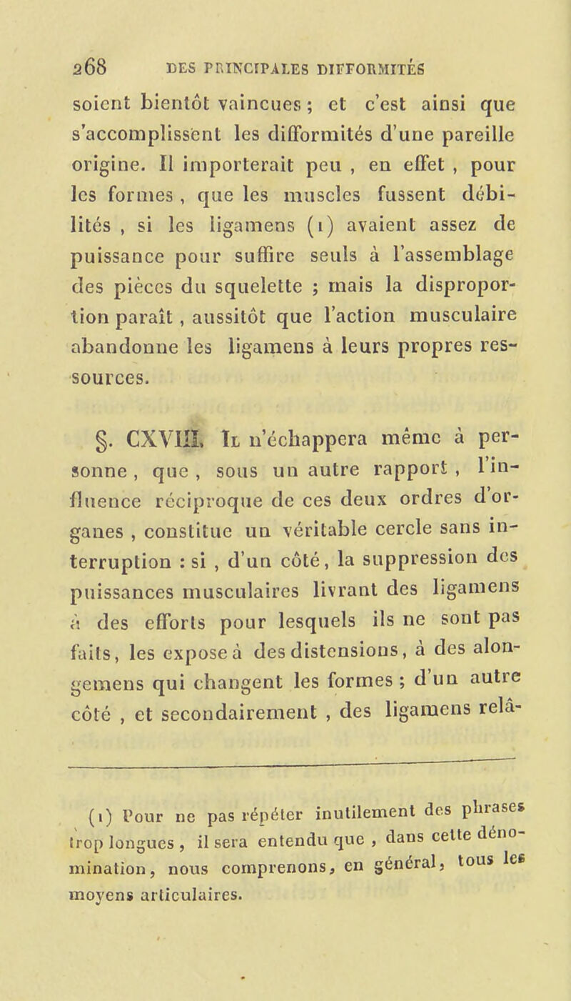 soient bientôt vaincues ; et c'est ainsi que s'accomplissient les difformités d'une pareille origine. Il importerait peu , en effet , pour les formes , que les muscles fussent débi- lités , si les ligamens (i) avaient assez de puissance pour suffire seuls à l'assemblage des pièces du squelette ; mais la dispropor- tion paraît, aussitôt que l'action musculaire abandonne les ligamens à leurs propres res- sources. §. CXVIJÎ. Il n'échappera même à per- sonne , que , sous un autre rapport , l'in- fluence réciproque de ces deux ordres d'or- ganes , constitue un véritable cercle sans in- terruption : si , d'un côté, la suppression des puissances musculaires livrant des ligamens à des efforts pour lesquels ils ne sont pas faits, les expose à des distensions, à des alon- gemens qui changent les formes ; d'un autre côté , et secondairement , des ligamens relâ- (0 Pour ne pas répéter inutilement des phrases trop longues , il sera entendu que , dans cette déno- mination, nous comprenons, en général, tous Ice moyens articulaires.