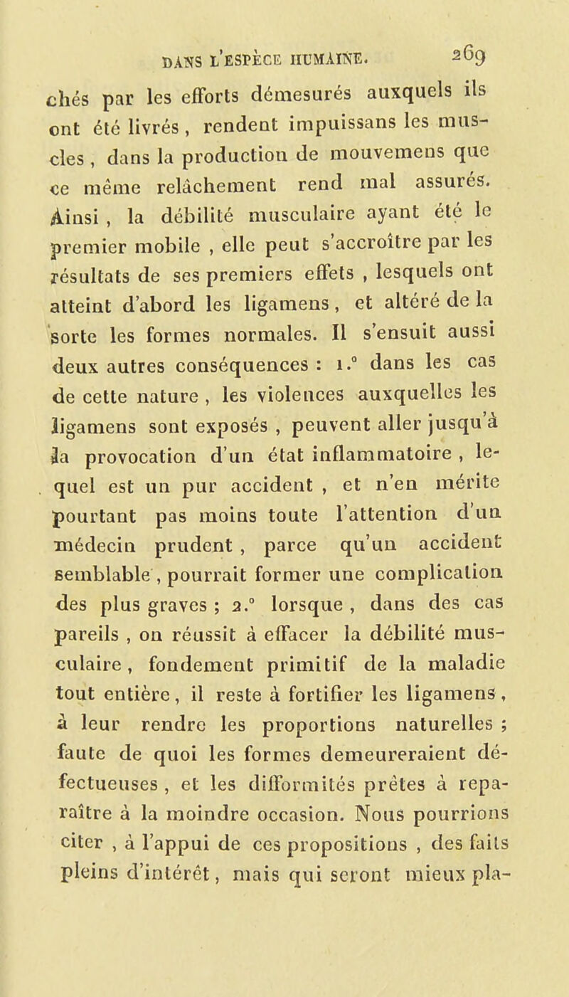 chés par les efforts démesurés auxquels ils ont été livrés, rendent impuissans les mus- cles , dans la production de mouvemens que ce même relâchement rend mal assurés. Ainsi , la débilité musculaire ayant été le premier mobile , elle peut s'accroître par les résultats de ses premiers effets , lesquels ont atteint d'abord les ligamens , et altéré de la 8orte les formes normales. Il s'ensuit aussi deux autres conséquences: i. dans les cas de cette nature , les violences auxquelles les iigamens sont exposés , peuvent aller jusqu'à 3a provocation d'un état inflammatoire , le- quel est un pur accident , et n'en mérite pourtant pas moins toute l'attention d'un médecin prudent , parce qu'un accident semblable , pourrait former une complication des plus graves ; 2° lorsque , dans des cas pareils , on réussit à effacer la débilité mus- culaire, fondement primitif de la maladie tout entière, il reste à fortifier les ligamens, à leur rendre les proportions naturelles ; ftiute de quoi les formes demeureraient dé- fectueuses , et les diflormités prêtes à repa- raître à la moindre occasion. Nous pourrions citer , à l'appui de ces propositions , des faits pleins d'intérêt, mais qui seront mieux pla-